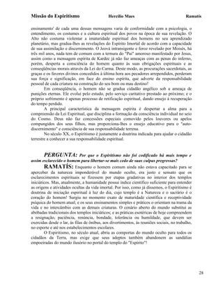 Missão do Espiritismo                        Hercílio Maes                                 Ramatís

ensinamento' de cada uma dessas mensagens varia de conformidade com a psicologia, o
entendimento, os costumes e a cultura espiritual dos povos na época de sua revelação. O
Alto não costuma violentar a imaturidade espiritual dos homens no seu aprendizado
planetário, mas gradua-lhes as revelações do Espírito Imortal de acordo com a capacidade
de sua assimilação e discernimento. O Jeová intransigente e feroz revelado por Moisés, há
três mil anos, nada tem de comum com a ternura do "Pai" amoroso manifestado por Jesus,
assim como a mensagem espírita de Kardec já não faz ameaças com as penas do inferno,
porém, desperta a consciência do homem quanto às suas obrigações espirituais e as
conseqüências morais através da Lei do Carma. Deste modo, as procurações sacerdotais, as
graças e os favores divinos concedidos à última hora aos pecadores arrependidos, perderam
sua força e significação, em face do ensino espírita, que adverte da responsabilidade
pessoal de cada criatura na construção do seu bom ou mau destino!
        Em conseqüência, o homem não se gradua cidadão angélico sob a ameaça de
punições eternas. Ele evolui pelo estudo, pelo serviço caritativo prestado ao próximo; e o
próprio sofrimento é apenas processo de retificação espiritual, dando ensejo à recuperação
do tempo perdido.
        A principal característica da mensagem espírita é despertar a alma para a
compreensão da Lei Espiritual, que disciplina a formação da consciência individual no seio
do Cosmo. Deus não faz concessões especiais comovido pelos louvores ou apelos
compungidos dos seus filhos, mas proporciona-lhes o ensejo educativo para o "auto-
discernimento" e consciência de sua responsabilidade terrena.
        No século XX, o Espiritismo é justamente a doutrina indicada para ajudar o cidadão
terrestre a conhecer a sua responsabilidade espiritual.


       PERGUNTA:             Por que o Espiritismo não foi codificado há mais tempo e
assim esclarecido o homem para libertar-se mais cedo de suas culpas pregressas?
        RAMATÍS: Enquanto o homem comum ainda não estava capacitado para se
aperceber da natureza imponderável do mundo oculto, era justo e sensato que os
esclarecimentos espirituais se fizessem por etapas gradativas no interior dos templos
iniciáticos. Mas, atualmente, a humanidade possui índice científico suficiente para entender
as origens e atividades ocultas da vida imortal. Por isso, como já dissemos, o Espiritismo é
doutrina de iniciação espiritual à luz do dia, cujo templo é a Natureza e o sacrário é o
coração do homem! Surgiu no momento exato de maturidade científica e receptividade
psíquica do homem atual; e os seus ensinamentos simples e práticos o orientam na trama da
vida e no intercâmbio com as demais criaturas. O cenário aberto do mundo substitui as
abóbadas tradicionais dos templos iniciáticos; e as práticas esotéricas de hoje compreendem
a resignação, paciência, renúncia, bondade, tolerância ou humildade, que devem ser
exercidas desde o lar, às filas de ônibus, aos divertimentos, às reuniões sociais, no trabalho,
no esporte e até nos estabelecimentos escolares.
        O Espiritismo, no século atual, abriu as comportas do mundo oculto para todos os
cidadãos da Terra, mas exige que seus adeptos também abandonem as sandálias
empoeiradas do mundo ilusório no portal do templo do "Espírito"!




                                                                                                  28
 