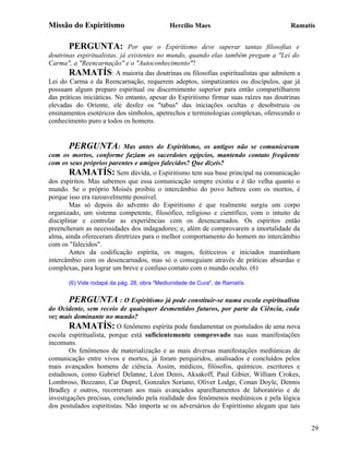 Missão do Espiritismo                        Hercílio Maes                              Ramatís


       PERGUNTA:              Por que o Espiritismo deve superar tantas filosofias e
doutrinas espiritualistas, já existentes no mundo, quando elas também pregam a "Lei do
Carma", a "Reencarnação" e o "Autoconhecimento"?
       RAMATÍS: A maioria das doutrinas ou filosofias espiritualistas que admitem a
Lei do Carma e da Reencarnação, requerem adeptos, simpatizantes ou discípulos, que já
possuam algum preparo espiritual ou discernimento superior para então compartilharem
das práticas iniciáticas. No entanto, apesar do Espiritismo firmar suas raízes nas doutrinas
elevadas do Oriente, ele desfez os "tabus" das iniciações ocultas e desobstruiu os
ensinamentos esotéricos dos símbolos, apetrechos e terminologias complexas, oferecendo o
conhecimento puro a todos os homens.


        PERGUNTA: Mas antes do Espiritismo, os antigos não se comunicavam
com os mortos, conforme faziam os sacerdotes egípcios, mantendo contato freqüente
com os seus próprios parentes e amigos falecidos? Que dizeis?
        RAMATÍS: Sem dúvida, o Espiritismo tem sua base principal na comunicação
dos espíritos. Mas sabemos que essa comunicação sempre existiu e é tão velha quanto o
mundo. Se o próprio Moisés proibiu o intercâmbio do povo hebreu com os mortos, é
porque isso era razoavelmente possível.
        Mas só depois do advento do Espiritismo é que realmente surgiu um corpo
organizado, um sistema competente, filosófico, religioso e científico, com o intuito de
disciplinar e controlar as experiências com os desencarnados. Os espíritos então
preencheram as necessidades dos indagadores; e, além de comprovarem a imortalidade da
alma, ainda ofereceram diretrizes para o melhor comportamento do homem no intercâmbio
com os "falecidos".
        Antes da codificação espírita, os magos, feiticeiros e iniciados mantinham
intercâmbio com os desencarnados, mas só o conseguiam através de práticas absurdas e
complexas, para lograr um breve e confuso contato com o mundo oculto. (6)

       (6) Vide rodapé da pág. 28, obra "Mediunidade de Cura", de Ramatís.


       PERGUNTA : O Espiritismo já pode constituir-se numa escola espiritualista
do Ocidente, sem receio de quaisquer desmentidos futuros, por parte da Ciência, cada
vez mais dominante no mundo?
        RAMATÍS: O fenômeno espírita pode fundamentar os postulados de uma nova
escola espiritualista, porque está suficientemente comprovado nas suas manifestações
incomuns.
        Os fenômenos de materialização e as mais diversas manifestações mediúnicas de
comunicação entre vivos e mortos, já foram perquiridos, analisados e concluídos pelos
mais avançados homens de ciência. Assim, médicos, filósofos, químicos. escritores e
estudiosos, como Gabriel Delanne, Léon Denis, Aksakoff, Paul Gibier, William Crokes,
Lombroso, Bozzano, Car Duprel, Gonzales Soriano, Oliver Lodge, Conan Doyle, Dennis
Bradley e outros, recorreram aos mais avançados aparelhamentos de laboratório e de
investigações precisas, concluindo pela realidade dos fenômenos mediúnicos e pela lógica
dos postulados espiritistas. Não importa se os adversários do Espiritismo alegam que tais


                                                                                               29
 