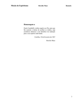 Missão do Espiritismo                 Hercílio Maes                 Ramatís




               Homenagem a

               Paulo Castaldelli, minha rogativa ao Pai, para que
               lhe sustente o ânimo de acolher os irmãos, cuja
               existência dolorosa é um benefício de redenção
               para o seu espírito endividado.

                                Curitiba, 18 de fevereiro de 1967

                                                  Hercílio Maes




                                                                          3
 