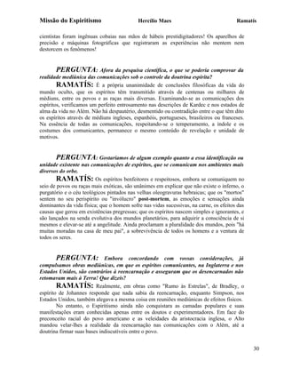 Missão do Espiritismo                      Hercílio Maes                               Ramatís

cientistas foram ingênuas cobaias nas mãos de hábeis prestidigitadores! Os aparelhos de
precisão e máquinas fotográficas que registraram as experiências não mentem nem
destorcem os fenômenos!


       PERGUNTA: Afora da pesquisa científica, o que se poderia comprovar da
realidade mediúnica das comunicações sob o controle da doutrina espírita?
        RAMATÍS: É a própria unanimidade de conclusões filosóficas da vida do
mundo oculto, que os espíritos têm transmitido através de centenas ou milhares de
médiuns, entre os povos e as raças mais diversas. Examinando-se as comunicações dos
espíritos, verificamos um perfeito entrosamento nas descrições de Kardec e nos estados de
alma da vida no Além. Não há despautério, desmentido ou contradição entre o que têm dito
os espíritos através de médiuns ingleses, espanhóis, portugueses, brasileiros ou franceses.
Na essência de todas as comunicações, respeitando-se o temperamento, a índole e os
costumes dos comunicantes, permanece o mesmo conteúdo de revelação e unidade de
motivos.


       PERGUNTA: Gostaríamos de algum exemplo quanto a essa identificação ou
unidade existente nas comunicações de espíritos, que se comunicam nos ambientes mais
diversos do orbe.
       RAMATÍS: Os espíritos benfeitores e respeitosos, embora se comuniquem no
seio de povos ou raças mais exóticas, são unânimes em explicar que não existe o inferno, o
purgatório e o céu teológicos pintados nas velhas oleogravuras hebraicas; que os "mortos"
sentem no seu perispírito ou "invólucro" post-mortem, as emoções e sensações ainda
dominantes da vida física; que o homem sofre nas vidas sucessivas, na carne, os efeitos das
causas que gerou em existências pregressas; que os espíritos nascem simples e ignorantes, e
são lançados na senda evolutiva dos mundos planetários, para adquirir a consciência de si
mesmos e elevar-se até a angelitude. Ainda proclamam a pluralidade dos mundos, pois "há
muitas moradas na casa de meu pai", a sobrevivência de todos os homens e a ventura de
todos os seres.


       PERGUNTA:             Embora concordando com vossas considerações, já
compulsamos obras mediúnicas, em que os espíritos comunicantes, na Inglaterra e nos
Estados Unidos, são contrários à reencarnação e asseguram que os desencarnados não
retomavam mais à Terra! Que dizeis?
        RAMATÍS: Realmente, em obras como "Rumo às Estrelas", de Bradley, o
espírito de Johannes responde que nada sabia da reencarnação, enquanto Simpson, nos
Estados Unidos, também alegava a mesma coisa em reuniões mediúnicas de efeitos físicos.
        No entanto, o Espiritismo ainda não conquistara as camadas populares e suas
manifestações eram conhecidas apenas entre os doutos e experimentadores. Em face do
preconceito racial do povo americano e as veleidades da aristocracia inglesa, o Alto
mandou velar-lhes a realidade da reencarnação nas comunicações com o Além, até a
doutrina firmar suas bases indiscutíveis entre o povo.


                                                                                              30
 