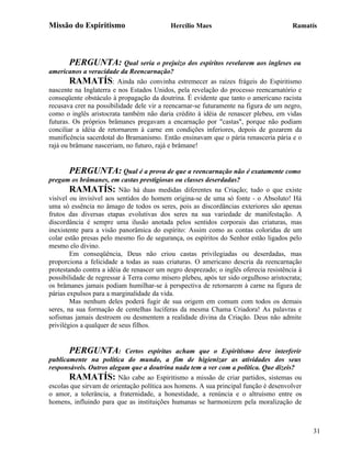 Missão do Espiritismo                      Hercílio Maes                               Ramatís




       PERGUNTA: Qual seria o prejuízo dos espíritos revelarem aos ingleses ou
americanos a veracidade da Reencarnação?
        RAMATÍS: Ainda não convinha estremecer as raízes frágeis do Espiritismo
nascente na Inglaterra e nos Estados Unidos, pela revelação do processo reencarnatório e
conseqüente obstáculo à propagação da doutrina. É evidente que tanto o americano racista
recusava crer na possibilidade dele vir a reencarnar-se futuramente na figura de um negro,
como o inglês aristocrata também não daria crédito à idéia de renascer plebeu, em vidas
futuras. Os próprios brâmanes pregavam a encarnação por "castas", porque não podiam
conciliar a idéia de retornarem à carne em condições inferiores, depois de gozarem da
munificência sacerdotal do Bramanismo. Então ensinavam que o pária renasceria pária e o
rajá ou brâmane nasceriam, no futuro, rajá e brâmane!


       PERGUNTA: Qual é a prova de que a reencarnação não é exatamente como
pregam os brâmanes, em castas prestigiosas ou classes deserdadas?
        RAMATÍS: Não há duas medidas diferentes na Criação; tudo o que existe
visível ou invisível aos sentidos do homem origina-se de uma só fonte - o Absoluto! Há
uma só essência no âmago de todos os seres, pois as discordâncias exteriores são apenas
frutos das diversas etapas evolutivas dos seres na sua variedade de manifestação. A
discordância é sempre uma ilusão anotada pelos sentidos corporais das criaturas, mas
inexistente para a visão panorâmica do espírito: Assim como as contas coloridas de um
colar estão presas pelo mesmo fio de segurança, os espíritos do Senhor estão ligados pelo
mesmo elo divino.
        Em conseqüência, Deus não criou castas privilegiadas ou deserdadas, mas
proporciona a felicidade a todas as suas criaturas. O americano descria da reencarnação
protestando contra a idéia de renascer um negro desprezado; o inglês oferecia resistência à
possibilidade de regressar à Terra como mísero plebeu, após ter sido orgulhoso aristocrata;
os brâmanes jamais podiam humilhar-se à perspectiva de retornarem à carne na figura de
párias expulsos para a marginalidade da vida.
        Mas nenhum deles poderá fugir de sua origem em comum com todos os demais
seres, na sua formação de centelhas lucíferas da mesma Chama Criadora! As palavras e
sofismas jamais destroem ou desmentem a realidade divina da Criação. Deus não admite
privilégios a qualquer de seus filhos.


       PERGUNTA:           Certos espíritas acham que o Espiritismo deve interferir
publicamente na política do mundo, a fim de higienizar as atividades dos seus
responsáveis. Outros alegam que a doutrina nada tem a ver com a política. Que dizeis?
       RAMATÍS: Não cabe ao Espiritismo a missão de criar partidos, sistemas ou
escolas que sirvam de orientação política aos homens. A sua principal função é desenvolver
o amor, a tolerância, a fraternidade, a honestidade, a renúncia e o altruísmo entre os
homens, influindo para que as instituições humanas se harmonizem pela moralização de



                                                                                              31
 