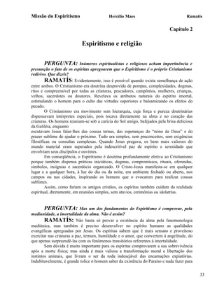 Missão do Espiritismo                      Hercílio Maes                              Ramatís

                                                                             Capítulo 2

                            Espiritismo e religião

       PERGUNTA:            Inúmeros espiritualistas e religiosos acham impertinência e
presunção o fato de os espíritas apregoarem que o Espiritismo é o próprio Cristianismo
redivivo. Que dizeis?
        RAMATÍS: Evidentemente, isso é possível quando exista semelhança de ação
entre ambos. O Cristianismo era doutrina desprovida de pompas, complexidades, dogmas,
ritos e compreensível por todas as criaturas, pescadores, campônios, mulheres, crianças,
velhos, sacerdotes ou doutores. Revelava os atributos naturais do espírito imortal,
estimulando o homem para o culto das virtudes superiores e balsamizando os efeitos do
pecado.
        O Cristianismo era movimento sem hierarquia, cuja força e pureza doutrinárias
dispensavam intérpretes especiais, pois tocava diretamente na alma e no coração das
criaturas. Os homens reuniam-se sob a carícia do Sol amigo, bafejados pela brisa deliciosa
da Galiléia, enquanto
escutavam Jesus falar-lhes das cousas ternas, das esperanças do “reino de Deus” e do
prazer sublime de ajudar o próximo. Tudo era simples, sem preconceitos, sem exigências
filosóficas ou consultas complexas. Quando Jesus pregava, os bens mais valiosos do
mundo material eram superados pela indescritível paz de espírito e serenidade que
envolviam seus discípulos e ouvintes.
        Em conseqüência, o Espiritismo é doutrina profundamente eletiva ao Cristianismo
porque também dispensa práticas iniciáticas, dogmas, compromissos, rituais, oferendas,
símbolos, insígnias e sacerdócio organizado. O Cristo-Jesus manifesta-se em qualquer
lugar e a qualquer hora, à luz do dia ou da noite, em ambiente fechado ou aberto, nos
campos ou nas cidades, inspirando os homens que o evocarem para realizar cousas
sublimes.
        Assim, como fariam os antigos cristãos, os espíritas também cuidam da realidade
espiritual, diretamente, em reuniões simples, sem atavios, cerimônias ou idolatrias.


       PERGUNTA:            Mas um dos fundamentos do Espiritismo é comprovar, pela
mediunidade, a imortalidade da alma. Não é assim?
        RAMATÍS: Não basta só provar a existência da alma pela fenomenologia
mediúnica, mas também é preciso desenvolver no espírito humano as qualidades
evangélicas apregoadas por Jesus. Os espíritas sabem que é mais sensato e proveitoso
exercitar nas criaturas a paz, ternura, humildade e o amor, que convertem à angelitude, do
que apenas surpreendê-las com os fenômenos transitórios referentes à imortalidade.
        Sem dúvida é muito importante para os espíritas comprovarem a sua sobrevivência
após a morte física; mas ainda é mais valiosa a transformação moral e libertação dos
instintos animais, que livram o ser da roda indesejável das encarnações expiatórias.
Indubitavelmente, é grande tolice o homem saber da existência do Paraíso e nada fazer para


                                                                                             33
 