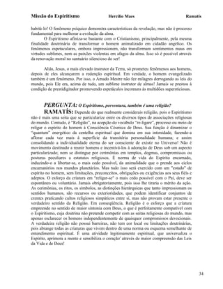 Missão do Espiritismo                      Hercílio Maes                               Ramatís

habitá-lo! O fenômeno psíquico demonstra características da revelação, mas não é processo
fundamental para melhorar a evolução da alma.
        O Espiritismo afiniza-se bastante com o Cristianismo, principalmente, pela mesma
finalidade doutrinária de transformar o homem animalizado em cidadão angélico. Os
fenômenos espetaculares, embora impressionem, não transformam sentimentos maus em
virtudes sublimes, nem as paixões violentas em afagos da alma. Isso só é possível através
da renovação moral no santuário silencioso do ser!

       Aliás, Jesus, o mais elevado instrutor da Terra, só prometeu fenômenos aos homens,
depois de eles alcançarem a redenção espiritual. Em verdade, o homem evangelizado
também é um fenômeno. Por isso, o Amado Mestre não fez milagres derrogando as leis do
mundo, pois Ele era, acima de tudo, um sublime instrutor de almas! Jamais se prestou à
condição de prestidigitador promovendo espetáculos incomuns às multidões supersticiosas.


       PERGUNTA: O Espiritismo, porventura, também é uma religião?
       RAMATÍS: Depende do que realmente considerais religião, pois o Espiritismo
não é mais uma seita que se particularize entre os diversos tipos de associações religiosas
do mundo. Contudo, é “Religião”, na acepção do vocábulo “re-ligare”, processo ou meio de
religar o espírito do homem à Consciência Cósmica de Deus. Sua função é dinamizar o
“quantum” energético da centelha espiritual que domina em sua intimidade, fazendo-a
aflorar cada vez mais à superfície da transitória personalidade humana; e assim
consolidando a individualidade eterna do ser consciente de existir no Universo! Não é
movimento destinado a reunir homens e incentivá-los à adoração de Deus sob um aspecto
particularizado; nem se distingue por cerimônias em templos, dogmas, compromissos ou
posturas peculiares a estatutos religiosos. É norma de vida do Espírito encarnado,
induzindo-o a libertar-se, o mais cedo possível, da animalidade que o prende aos ciclos
encarnatórios nos mundos planetários. Mas tudo isso será exercido com um "estado" de
espírito no homem, sem limitações, preconceitos, obrigações ou exigências aos seus fiéis e
adeptos. O esforço da criatura em "religar-se" o mais cedo possível com o Pai, deve ser
espontâneo ou voluntário. Jamais obrigatoriamente, pois isso lhe tiraria o mérito da ação.
As cerimônias, os ritos, os símbolos, as distinções hierárquicas que tanto impressionam os
sentidos humanos, são recursos ou exterioridades, que podem identificar conjuntos de
crentes praticando cultos religiosos simpáticos entre si, mas não provam estar presente o
verdadeiro sentido da Religião. Em conseqüência, Religião é o esforço que a criatura
empreende no sentido de maior sintonia com Deus, o que é perfeitamente compatível com
o Espiritismo, cuja doutrina não pretende competir com as seitas religiosas do mundo, mas
apenas esclarecer os homens independentemente de quaisquer compromissos devocionais.
A verdadeira religião não possui barreiras, não tem cor local ou limitações doutrinárias,
pois abrange todas as criaturas que vivem dentro de uma norma ou esquema semelhante de
entendimento espiritual. É uma atividade legitimamente espiritual, que universaliza o
Espírito, aprimora a mente e sensibiliza o coração' através de maior compreensão das Leis
da Vida e de Deus!




                                                                                              34
 