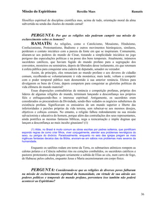 Missão do Espiritismo                         Hercílio Maes                                 Ramatís

filosófico espiritual de disciplina científica mas, acima de tudo, orientação moral da alma
subvertida na senda das ilusões do mundo carnal!


        PERGUNTA: Por que as religiões não puderam cumprir sua missão de
esclarecimento sobre os homens?
        RAMATÍS: As religiões, como o Catolicismo, Mosaísmo, Hinduísmo,
Confucionismo, Protestantismo, Budismo e outros movimentos hierárquicos, similares,
perderam o contato iniciático com a pureza da fonte em que se inspiraram. Comumente,
aliaram-se aos poderes do mundo de César, tisnando a simplicidade iniciática no jogo
perigoso das especulações políticas e na posse dos bens temporais. Atualmente, inúmeros
sacerdotes católicos, que haviam fugido do mundo profano para a segregação dos
conventos, mosteiros ou seminários, depois de liberados desse isolamento, eis que retomam
à esfera pública para conquistar uma cadeira de deputado, senador ou vereador.
        Assim, de principio, eles renunciam ao mundo profano e aos deveres do cidadão
comum, recolhendo-se voluntariamente à vida monástica; mais tarde, voltam a competir
com o poder temporal público num desmentido à sua anterior renúncia. Eleitos para
divulgarem os bens do Cristo, depois competem para conquistar as gloríolas políticas da
vida efêmera do mundo material!
        Essas disposições contraditórias de renúncia e competição profanas, próprias dos
lideres de algumas religiões do mundo, terminam lançando a desconfiança nos próprios
fiéis e enfraquecendo-lhes o interesse espiritual. Antigamente, os sacerdotes eram
considerados os procuradores da Divindade, sendo-lhes vedados os negócios subalternos da
existência profana. Significavam os emissários de um mundo superior e liberto das
inferioridades e paixões próprias da vida terrena, sem rebaixar-se aos mesmos desejos,
objetivos e cobiças comuns. No entanto, a religião falhou redondamente na sua missão
salvacionista e educativa do homem, porque além das contrafações dos seus representantes,
ainda pontifica as mesmas fantasias bíblicas, nega a reencarnação e impõe dogmas que
lançam a desconfiança ao mais inculto ginasiano! (1)

       (1) Aliás, no Brasil é muito comum as obras escritas por padres solteiros, que pontificam
expondo regras de como criar filhos, viver conjugalmente, atender aos problemas nevrálgicos do
sexo, ou perigos do divórcio. Paradoxalmente, enquanto no seio das igrejas pregam as mais
ingênuas fantasias decalca das da Bíblia, arvoram-se em sábios nos problemas mais severos da
humanidade.

        Enquanto os satélites rodam em torno da Terra, os submarinos atômicos rompem as
calotas polares e a Ciência substitui rins ou corações combalidos, os sacerdotes católicos e
pastores protestantes ainda pregam seriamente a subida de Elias ao céu, num carro de fogo,
de Habacuc pelos cabelos, enquanto Jesus e Maria ascensionaram em corpo físico.


       PERGUNTA: Considerando-se que as religiões de diversos povos falharam
na missão de esclarecimento espiritual da humanidade, em virtude de sua adesão aos
poderes políticos e temporais do mundo profano, porventura isso também não poderá
acontecer ao Espiritismo?



                                                                                                   36
 