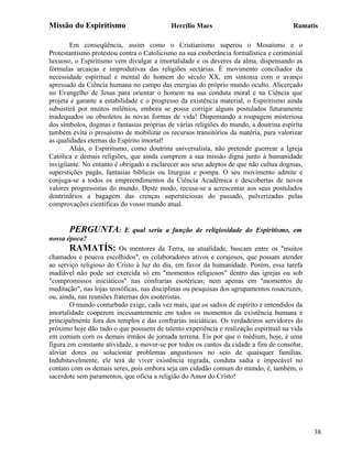 Missão do Espiritismo                      Hercílio Maes                               Ramatís

        Em conseqüência, assim como o Cristianismo superou o Mosaísmo e o
Protestantismo protestou contra o Catolicismo na sua exuberância formalística e cerimonial
luxuoso, o Espiritismo vem divulgar a imortalidade e os deveres da alma, dispensando as
fórmulas arcaicas e improdutivas das religiões sectárias. É movimento conciliador da
necessidade espiritual e mental do homem do século XX, em sintonia com o avanço
apressado da Ciência humana no campo das energias do próprio mundo oculto. Alicerçado
no Evangelho de Jesus para orientar o homem na sua conduta moral e na Ciência que
projeta e garante a estabilidade e o progresso da existência material, o Espiritismo ainda
subsistirá por muitos milênios, embora se possa corrigir alguns postulados futuramente
inadequados ou obsoletos às novas formas de vida! Dispensando a roupagem misteriosa
dos símbolos, dogmas e fantasias próprias de várias religiões do mundo, a doutrina espírita
também evita o prosaísmo de mobilizar os recursos transitórios da matéria, para valorizar
as qualidades eternas do Espírito imortal!
        Aliás, o Espiritismo, como doutrina universalista, não pretende guerrear a Igreja
Católica e demais religiões, que ainda cumprem a sua missão digna junto à humanidade
invigilante. No entanto é obrigado a esclarecer aos seus adeptos de que não cultua dogmas,
superstições pagãs, fantasias bíblicas ou liturgias e pompa. O seu movimento admite e
conjuga-se a todos os empreendimentos da Ciência Acadêmica e descobertas de novos
valores progressistas do mundo. Deste modo, recusa-se a acrescentar aos seus postulados
doutrinários a bagagem das crenças supersticiosas do passado, pulverizadas pelas
comprovações científicas do vosso mundo atual.


       PERGUNTA:           E qual seria a função de religiosidade do Espiritismo, em
nossa época?
       RAMATÍS:           Os mentores da Terra, na atualidade, buscam entre os "muitos
chamados e poucos escolhidos", os colaboradores ativos e corajosos, que possam atender
ao serviço religioso do Cristo à luz do dia, em favor da humanidade. Porém, essa tarefa
inadiável não pode ser exercida só em "momentos religiosos" dentro das igrejas ou sob
"compromissos iniciáticos" nas confrarias esotéricas; nem apenas em "momentos de
meditação", nas lojas teosóficas, nas disciplinas ou pesquisas dos agrupamentos rosacruzes,
ou, ainda, nas reuniões fraternas dos esoteristas.
        O mundo conturbado exige, cada vez mais, que os sadios de espírito e entendidos da
imortalidade cooperem incessantemente em todos os momentos da existência humana e
principalmente fora dos templos e das confrarias iniciáticas. Os verdadeiros servidores do
próximo hoje dão tudo o que possuem de talento experiência e realização espiritual na vida
em comum com os demais irmãos de jornada terrena. Eis por que o médium, hoje, é uma
figura em constante atividade, a mover-se por todos os cantos da cidade a fim de consolar,
aliviar dores ou solucionar problemas angustiosos no seio de quaisquer famílias.
Indubitavelmente, ele terá de viver existência regrada, conduta sadia e impecável no
contato com os demais seres, pois embora seja um cidadão comum do mundo, é, também, o
sacerdote sem paramentos, que oficia a religião do Amor do Cristo!




                                                                                              38
 