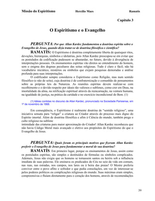Missão do Espiritismo                         Hercílio Maes                                 Ramatís

                                                                                  Capítulo 3

                        O Espiritismo e o Evangelho

       PERGUNTA: Por que Allan Kardec fundamentou a doutrina espírita sobre o
Evangelho de Jesus, quando dizia tratar-se de doutrina filosófica e científica?
        RAMATÍS: O Espiritismo é doutrina completamente liberta de quaisquer ritos,
devoções, hierarquias, símbolos e idolatrias, pois Allan Kardec preocupou-se em evitar que
os postulados da codificação pudessem se abastardar, no futuro, devido à divergência de
interpretações pessoais. Os ensinamentos espíritas vão diretos ao entendimento do homem,
sem o enigma dos dogmas peculiares das seitas religiosas. Tudo é claro e fácil; não há
vocabulário iniciático, mistérios ou símbolos que exijam pesquisas demoradas e análise
profunda para suas interpretações.
        O codificador sempre considerou o Espiritismo como Religião, mas num sentido
filosófico (e não de seita), cuja doutrina é de confraternização e comunhão de pensamentos
sobre as próprias leis da Natureza. As reuniões espíritas devem realizar-se com
recolhimento e o devido respeito por ideais tão valiosos e sublimes, como crer em Deus, na
imortalidade da alma, na retificação espiritual através da reencarnação, na ventura humana,
na igualdade de justiça, na prática da caridade e no exercício incondicional do Bem. (1)

        (1) Idéias contidas no discurso de Allan Kardec, pronunciado na Sociedade Parisiense, em
1º de novembro de 1868.

        Em conseqüência, o Espiritismo é realmente doutrina de “sentido religioso”, uma
iniciativa sensata para “religar” a criatura ao Criador através do processo mais digno do
Espírito imortal. Além de doutrina filosófica e afim à Ciência do mundo, também prega o
culto religioso na sublime
intimidade das criaturas para maior aproximação do Criador! Allan Kardec reconheceu que
não havia Código Moral mais avançado e eletivo aos propósitos do Espiritismo do que o
Evangelho de Jesus.


       PERGUNTA: Quais foram os principais motivos que fizeram Allan Kardec
preferir o Evangelho de Jesus para fundamentar a moral de sua doutrina?
       RAMATÍS: Em primeiro lugar, porque os ensinamentos de Jesus, assim como
os postulados espíritas, são simples e destituídos de fórmulas ou símbolos complicados.
Ademais, Jesus não exigia que os homens se tornassem santos ou heróis sob a influência
imediata de suas palavras. Ele ensinava os predicados do Céu no seio da vida em comum,
nas ruas, nas estradas, nos campos, nos lares ou à beira das praias! O Mestre preferiu
conviver entre o povo aflito e sofredor e que pedia consolações, em vez de interessar-se
pelos poderes políticos ou complicações religiosas do mundo. Suas máximas eram simples,
compreensivas e fluíam diretamente para o coração dos homens, através de recomendações



                                                                                                   39
 