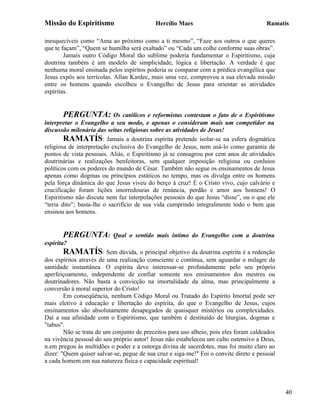 Missão do Espiritismo                      Hercílio Maes                               Ramatís

inesquecíveis como “Ama ao próximo como a ti mesmo”, “Faze aos outros o que queres
que te façam”, “Quem se humilha será exaltado” ou “Cada um colhe conforme suas obras”.
        Jamais outro Código Moral tão sublime poderia fundamentar o Espiritismo, cuja
doutrina também é um modelo de simplicidade, lógica e libertação. A verdade é que
nenhuma moral ensinada pelos espíritos poderia se comparar com a prédica evangélica que
Jesus expôs aos terrícolas. Allan Kardec, mais uma vez, comprovou a sua elevada missão
entre os homens quando escolheu o Evangelho de Jesus para orientar as atividades
espíritas.


       PERGUNTA: Os católicos e reformistas contestam o fato de o Espiritismo
interpretar o Evangelho a seu modo, e apenas o consideram mais um competidor na
discussão milenária das seitas religiosas sobre as atividades de Jesus!
        RAMATÍS: Jamais a doutrina espírita pretende isolar-se na esfera dogmática
religiosa de interpretação exclusiva do Evangelho de Jesus, nem usá-lo como garantia de
pontos de vista pessoais. Aliás, o Espiritismo já se consagrou por cem anos de atividades
doutrinárias e realizações benfeitoras, sem qualquer imposição religiosa ou conluios
políticos com os poderes do mundo de César. Também não segue os ensinamentos de Jesus
apenas como dogmas ou princípios estáticos no tempo, mas os divulga entre os homens
pela força dinâmica do que Jesus viveu do berço à cruz! É o Cristo vivo, cujo calvário e
crucificação foram lições imorredouras de renúncia, perdão e amor aos homens! O
Espiritismo não discute nem faz interpolações pessoais do que Jesus “disse”, ou o que ele
“teria dito”; basta-lhe o sacrifício de sua vida cumprindo integralmente todo o bem que
ensinou aos homens.


       PERGUNTA:           Qual o sentido mais íntimo do Evangelho com a doutrina
espírita?
       RAMATÍS: Sem dúvida, o principal objetivo da doutrina espírita é a redenção
dos espíritos através de uma realização consciente e contínua, sem aguardar o milagre da
santidade instantânea. O espírita deve interessar-se profundamente pelo seu próprio
aperfeiçoamento, independente de confiar somente nos ensinamentos dos mestres ou
doutrinadores. Não basta a convicção na imortalidade da alma, mas principalmente a
conversão à moral superior do Cristo!
        Em conseqüência, nenhum Código Moral ou Tratado do Espírito Imortal pode ser
mais eletivo à educação e libertação do espírita, do que o Evangelho de Jesus, cujos
ensinamentos são absolutamente desapegados de quaisquer mistérios ou complexidades.
Daí a sua afinidade com o Espiritismo, que também é destituído de liturgias, dogmas e
"tabus".
        Não se trata de um conjunto de preceitos para uso alheio, pois eles foram caldeados
na vivência pessoal do seu próprio autor! Jesus não estabeleceu um culto ostensivo a Deus,
n.em pregou às multidões o poder e a outorga divina de sacerdotes, mas foi muito claro ao
dizer: "Quem quiser salvar-se, pegue de sua cruz e siga-me!" Foi o convite direto e pessoal
a cada homem em sua natureza física e capacidade espiritual!




                                                                                              40
 