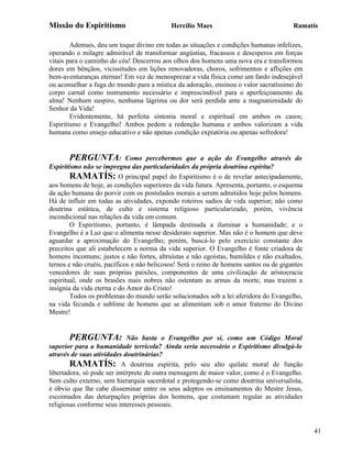 Missão do Espiritismo                       Hercílio Maes                               Ramatís

        Ademais, deu um toque divino em todas as situações e condições humanas infelizes,
operando o milagre admirável de transformar angústias, fracassos e desesperos em forças
vitais para o caminho do céu! Descerrou aos olhos dos homens uma nova era e transformou
dores em bênçãos, vicissitudes em lições renovadoras, choros, sofrimentos e aflições em
bem-aventuranças eternas! Em vez de menosprezar a vida física como um fardo indesejável
ou aconselhar a fuga do mundo para a mística da adoração, ensinou o valor sacratíssimo do
corpo carnal como instrumento necessário e imprescindível para o aperfeiçoamento da
alma! Nenhum suspiro, nenhuma lágrima ou dor será perdida ante a magnanimidade do
Senhor da Vida!
        Evidentemente, há perfeita sintonia moral e espiritual em ambos os casos;
Espiritismo e Evangelho! Ambos pedem a redenção humana e ambos valorizam a vida
humana como ensejo educativo e não apenas condição expiatória ou apenas sofredora!


       PERGUNTA:             Como percebermos que a ação do Evangelho através do
Espiritismo não se impregna das particularidades da própria doutrina espírita?
        RAMATÍS: O principal papel do Espiritismo é o de revelar antecipadamente,
aos homens de hoje, as condições superiores da vida futura. Apresenta, portanto, o esquema
da ação humana do porvir com os postulados morais a serem admitidos hoje pelos homens.
Há de influir em todas as atividades, expondo roteiros sadios de vida superior; não como
doutrina estática, de culto e sistema religioso particularizado, porém, vivência
incondicional nas relações da vida em comum.
        O Espiritismo, portanto, é lâmpada destinada a iluminar a humanidade; e o
Evangelho é a Luz que o alimenta nesse desiderato superior. Mas não é o homem que deve
aguardar a aproximação do Evangelho; porém, buscá-lo pelo exercício constante dos
preceitos que ali estabelecem a norma da vida superior. O Evangelho é fonte criadora de
homens incomuns; justos e não fortes, altruístas e não egoístas, humildes e não exaltados,
ternos e não cruéis, pacíficos e não belicosos! Será o reino de homens santos ou de gigantes
vencedores de suas próprias paixões, componentes de uma civilização de aristocracia
espiritual, onde os brasões mais nobres não ostentam as armas da morte, mas trazem a
insígnia da vida eterna e do Amor do Cristo!
        Todos os problemas do mundo serão solucionados sob a lei aferidora do Evangelho,
na vida fecunda e sublime de homens que se alimentam sob o amor fraterno do Divino
Mestre!


       PERGUNTA:             Não basta o Evangelho por si, como um Código Moral
superior para a humanidade terrícola? Ainda seria necessário o Espiritismo divulgá-lo
através de suas atividades doutrinárias?
        RAMATÍS: A doutrina espírita, pelo seu alto quilate moral de função
libertadora, só pode ser intérprete de outra mensagem de maior valor, como é o Evangelho.
Sem culto externo, sem hierarquia sacerdotal e protegendo-se como doutrina universalista,
é óbvio que lhe cabe disseminar entre os seus adeptos os ensinamentos do Mestre Jesus,
escoimados das deturpações próprias dos homens, que costumam regular as atividades
religiosas conforme seus interesses pessoais.


                                                                                               41
 