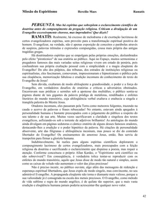 Missão do Espiritismo                      Hercílio Maes                               Ramatís



       PERGUNTA: Mas há espíritas que sobrepõem o esclarecimento científico da
doutrina antes do compungimento da pregação religiosa. Criticam a divulgação de um
Evangelho excessivamente choroso, mas improdutivo! Que dizeis?
         RAMATÍS: Realmente, há excesso de melodrama e de exortação lacrimosa de
certos evangelizadores espíritas, sem proveito para a transformação espiritual positiva do
homem. Evangelizar, na verdade, não é apenas exposição de conceitos e parábolas através
de suspiros, palavras trêmulas e expressões compungidas, cousa mais própria das antigas
tragédias gregas.
         Há doutrinadores espíritas que se empolgam pelas próprias emoções, deslumbrados
pelo efeito "pirotécnico" de sua oratória ao público. Aqui no Espaço, muitos sermonistas e
pregadores famosos das mais variadas seitas religiosas vivem em estado de penúria, pois
confundiram sua própria exaltação pessoal com a simplicidade e a magia eloqüente do
Evangelho! Do alto dos púlpitos, das tribunas, dos estrados de instituições religiosas ou
espiritualistas, eles fascinaram, comoveram, impressionaram e hipnotizaram o público pela
sua eloqüência, memorização fabulosa e erudição incomuns do conhecimento do texto do
Evangelho de Jesus!
         Sem dúvida, exaltaram de modo altiloqüente a grandiosidade, o poder e a força do
Evangelho, em verdadeiros desafios de oratórias e criticas a adversários obstinados.
Encerravam suas prédicas e sermões sob a apoteose das multidões; o público sentia-se
pigmeu diante de tais gigantes da palavra pródiga de metáforas, rendilhados e enfeites
literários do mundo transitório, cuja altiloqüência verbal exaltava e enaltecia a singela e
tranqüila palestra do Mestre Jesus.
         Oradores incomuns, eles passaram pela Terra como meteoros fulgentes, trazendo na
cauda o acervo de palavras e frases rebuscadas! No entanto, estavam ainda apegados à
personalidade humana e bastante preocupados com o julgamento do público a respeito do
seu talento e de sua arte. Muitas vezes sacrificavam a claridade e singeleza dos textos
evangélicos, asfixiando-os sob a torrente de adjetivos brilhantes! As antologias do mundo
ainda divulgam em páginas sedutoras o cântico oratório de alguns desses famosos oradores,
destacando-lhes a erudição e o poder hipnótico da palavra. Há citações de personalidade
absorvente, arte das filigranas e altiloqüência incomum, mas pouco se diz do conteúdo
libertador do Evangelho! Os ensinamentos do amoroso Jesus, então, lhes serviu de
trampolim para firmar a gloríola humana.
         Indubitavelmente, há razões para alguns espíritas científicos deplorarem o
compungimento lacrimoso de certos evangelizadores, mais preocupados com a feição
religiosa da doutrina e sacrificando o esclarecimento que dispensa a poesia, mas requer a
atenção. Conforme conceituou o próprio Allan Kardec, o "Espiritismo será científico ou
não sobreviverá"! Em conseqüência, é verdadeira tolice tentar-se reproduzir com os
enfeites do mundo transitório, aquilo que Jesus disse de modo tão natural e simples, assim
como as caixas de veludo não aumentam o valor das jóias preciosas!
         Não é preciso incutir, no público ouvinte, algo além das mensagens de redenção e
esperança espiritual libertadora, que Jesus expôs de modo singelo, mas convincente, no seu
admirável Evangelho. A propaganda eloqüente não torna o diamante mais valioso, porque a
sua valiosidade já é consagrada na escala dos metais preciosos. O Evangelho, como método
de vida sublime e regra do mundo angélico, é de quilate tão superior, que a mais vasta
erudição e eloqüência humana jamais poderia acrescentar-lhe qualquer novo valor.


                                                                                              42
 