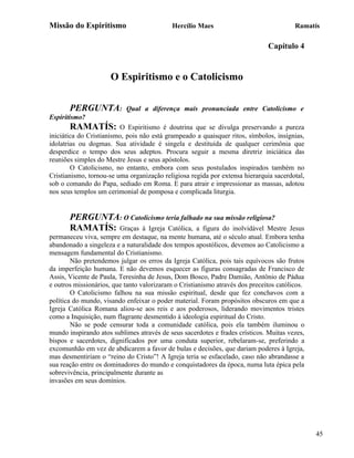 Missão do Espiritismo                       Hercílio Maes                               Ramatís

                                                                              Capítulo 4


                      O Espiritismo e o Catolicismo

       PERGUNTA:           Qual a diferença mais pronunciada entre Catolicismo e
Espiritismo?
       RAMATÍS:          O Espiritismo é doutrina que se divulga preservando a pureza
iniciática do Cristianismo, pois não está grampeado a quaisquer ritos, símbolos, insígnias,
idolatrias ou dogmas. Sua atividade é singela e destituída de qualquer cerimônia que
desperdice o tempo dos seus adeptos. Procura seguir a mesma diretriz iniciática das
reuniões simples do Mestre Jesus e seus apóstolos.
        O Catolicismo, no entanto, embora com seus postulados inspirados também no
Cristianismo, tornou-se uma organização religiosa regida por extensa hierarquia sacerdotal,
sob o comando do Papa, sediado em Roma. E para atrair e impressionar as massas, adotou
nos seus templos um cerimonial de pomposa e complicada liturgia.


       PERGUNTA: O Catolicismo teria falhado na sua missão religiosa?
       RAMATÍS: Graças à Igreja Católica, a figura do inolvidável Mestre               Jesus
permaneceu viva, sempre em destaque, na mente humana, até o século atual. Embora tenha
abandonado a singeleza e a naturalidade dos tempos apostólicos, devemos ao Catolicismo a
mensagem fundamental do Cristianismo.
        Não pretendemos julgar os erros da Igreja Católica, pois tais equívocos são frutos
da imperfeição humana. E não devemos esquecer as figuras consagradas de Francisco de
Assis, Vicente de Paula, Teresinha de Jesus, Dom Bosco, Padre Damião, Antônio de Pádua
e outros missionários, que tanto valorizaram o Cristianismo através dos preceitos católicos.
        O Catolicismo falhou na sua missão espiritual, desde que fez conchavos com a
política do mundo, visando enfeixar o poder material. Foram propósitos obscuros em que a
Igreja Católica Romana aliou-se aos reis e aos poderosos, liderando movimentos tristes
como a Inquisição, num flagrante desmentido à ideologia espiritual do Cristo.
        Não se pode censurar toda a comunidade católica, pois ela também iluminou o
mundo inspirando atos sublimes através de seus sacerdotes e frades crísticos. Muitas vezes,
bispos e sacerdotes, dignificados por uma conduta superior, rebelaram-se, preferindo a
excomunhão em vez de abdicarem a favor de bulas e decisões, que dariam poderes à Igreja,
mas desmentiriam o “reino do Cristo”! A Igreja teria se esfacelado, caso não abrandasse a
sua reação entre os dominadores do mundo e conquistadores da época, numa luta épica pela
sobrevivência, principalmente durante as
invasões em seus domínios.




                                                                                               45
 