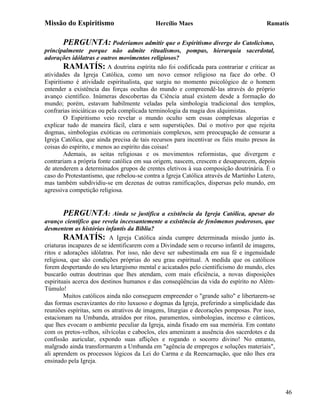 Missão do Espiritismo                       Hercílio Maes                               Ramatís


       PERGUNTA: Poderíamos admitir que o Espiritismo diverge do Catolicismo,
principalmente porque não admite ritualismos, pompas, hierarquia sacerdotal,
adorações idólatras e outros movimentos religiosos?
        RAMATÍS: A doutrina espírita não foi codificada para contrariar e criticar as
atividades da Igreja Católica, como um novo censor religioso na face do orbe. O
Espiritismo é atividade espiritualista, que surgiu no momento psicológico de o homem
entender a existência das forças ocultas do mundo e compreendê-las através do próprio
avanço científico. Inúmeras descobertas da Ciência atual existem desde a formação do
mundo; porém, estavam habilmente veladas pela simbologia tradicional dos templos,
confrarias iniciáticas ou pela complicada terminologia da magia dos alquimistas.
        O Espiritismo veio revelar o mundo oculto sem essas complexas alegorias e
explicar tudo de maneira fácil, clara e sem superstições. Daí o motivo por que rejeita
dogmas, simbologias exóticas ou cerimoniais complexos, sem preocupação de censurar a
Igreja Católica, que ainda precisa de tais recursos para incentivar os fiéis muito presos às
coisas do espírito, e menos ao espírito das coisas!
        Ademais, as seitas religiosas e os movimentos reformistas, que divergem e
contrariam a própria fonte católica em sua origem, nascem, crescem e desaparecem, depois
de atenderem a determinados grupos de crentes eletivos à sua composição doutrinária. É o
caso do Protestantismo, que rebelou-se contra a Igreja Católica através de Martinho Lutero,
mas também subdividiu-se em dezenas de outras ramificações, dispersas pelo mundo, em
agressiva competição religiosa.


        PERGUNTA: Ainda se justifica a existência da Igreja Católica, apesar do
avanço científico que revela incessantemente a existência de fenômenos poderosos, que
desmentem as histórias infantis da Bíblia?
        RAMATÍS: A Igreja Católica ainda cumpre determinada missão junto às.
criaturas incapazes de se identificarem com a Divindade sem o recurso infantil de imagens,
ritos e adorações idólatras. Por isso, não deve ser subestimada em sua fé e ingenuidade
religiosa, que são condições próprias do seu grau espiritual. A medida que os católicos
forem despertando do seu letargismo mental e acicatados pelo cientificismo do mundo, eles
buscarão outras doutrinas que lhes atendam, com mais eficiência, a novas disposições
espirituais acerca dos destinos humanos e das conseqüências da vida do espírito no Além-
Túmulo!
        Muitos católicos ainda não conseguem empreender o "grande salto" e libertarem-se
das formas escravizantes do rito luxuoso e dogmas da Igreja, preferindo a simplicidade das
reuniões espíritas, sem os atrativos de imagens, liturgias e decorações pomposas. Por isso,
estacionam na Umbanda, atraídos por ritos, paramentos, simbologias, incenso e cânticos,
que lhes evocam o ambiente peculiar da Igreja, ainda fixado em sua memória. Em contato
com os pretos-velhos, silvícolas e caboclos, eles amenizam a ausência dos sacerdotes e da
confissão auricular, expondo suas aflições e rogando o socorro divino! No entanto,
malgrado ainda transformarem a Umbanda em "agência de empregos e soluções materiais",
ali aprendem os processos lógicos da Lei do Carma e da Reencarnação, que não lhes era
ensinado pela Igreja.




                                                                                               46
 