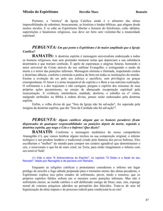 Missão do Espiritismo                       Hercílio Maes                                Ramatís

        Portanto, a "mística" da Igreja Católica ainda é o alimento das almas
impossibilitadas de substituir, bruscamente, as histórias e lendas bíblicas, que afagam desde
muitos séculos. E se cabe ao Espiritismo libertar o homem do fetichismo, culto idólatra,
superstições e fanatismos religiosos, isso deve ser feito sem violentar-lhe a imaturidade
espiritual.


       PERGUNTA: Em que ponto o Espiritismo é de maior amplitude que a Igreja
Católica?
       RAMATÍS: A doutrina espírita é mensagem universalista endereçada a todos
os homens religiosos, mas sem pretender misturar seitas que depreciam a sua substância
doutrinária e que trariam confusão. É apelo de esperanças e alegrias futuras, honrando o
amor universal do Cristo através do seu sublime Evangelho; e extinguindo o medo da
morte e o terror das punições infernais. Mensagem otimista e ilimitada, respeitando credos
e doutrinas alheias, conforta e estimula a prática do bem em todas as instituições do mundo.
Ensina a evolução do ser pelo seu esforço e sacrifício, sem privilégios ou graças
extemporâneas. O Amor é a arma inseparável do espírita e o Bem a sua máxima realização.
O sofrimento e a dor reajustam e não castigam; purgam o espírito dos miasmas de suas
próprias ações pecaminosas, no ensejo de abençoada recuperação espiritual pela
reencarnação. A violência, intolerância, maldade, desforra, o esbulho ou o" crime,
malgrado atribuídos na Bíblia à ordem divina, jamais serão endossados pela doutrina
espírita.
        Enfim, a velha divisa de que "fora da Igreja não há salvação", foi superada pela
insígnia da doutrina espírita, que diz "fora da Caridade não há salvação"!


       PERGUNTA:           Alguns católicos alegam que os homens pecadores ficam
dispensados de quaisquer responsabilidades ou punições depois da morte, segundo a
doutrina espírita, que nega o Céu e o Inferno! Que dizeis?
        RAMATÍS: Conforme a mensagem mediúnica do nosso companheiro
Atanagildo (1), que vamos lembrar alguns trechos na sua composição original, o inferno
teológico é um produto lendário e tradicional criado pela fantasia dos povos hebreus. Eles
escolheram o "melhor" do mundo para compor um cenário agradável que denominaram o
céu, e reservaram o que há de mais cruel, na Terra, para então imaginarem o inferno com
seu temível Satã!

       (1) Vide a obra "A Sobrevivência do Espírito", no capítulo "O Diabo e a Sede do seu
Reinado", ditado por Atanagildo e de parceria com Ramatís.

        Enquanto as religiões católicas e protestantes consideram o inferno um lugar
pródigo de enxofre e fogo adrede preparado para o tormento eterno das almas pecadoras, o
Espiritismo explica isso pelos estados de sofrimento, pavor, medo e remorso, que os
próprios espíritos falidos sofrem em si mesmos como punições infernais. Mas não é
sofrimento eterno, ao molde católico e sob deliberado castigo de Deus; mas, sim, expurgo
moral de venenos psíquicos aderidos ao perispírito dos falecidos. Trata-se de saiu tal
higienização da alma impura e do processo sideral para condicioná-la ao céu!


                                                                                                47
 