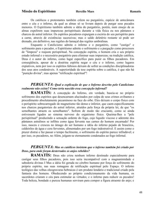 Missão do Espiritismo                       Hercílio Maes                                Ramatís

        Os católicos e protestantes também crêem no purgatório, espécie de antecâmara
entre o céu e o inferno, da qual as almas só se livram depois de purgar seus pecados
menores. O Espiritismo também admite a idéia do purgatório, porém, num ensejo de as
almas expelirem suas impurezas perispirituais durante a vida física ou nos pântanos e
charcos do astral inferior. Os espíritos pecadores expurgam a escória do seu perispírito para
a carne, através de existências sucessivas; mas o saldo deletério restante só pode ser
drenado, em definitivo, nas regiões do lamaçal das regiões umbralinas.
        Enquanto o Catolicismo admite o inferno e o purgatório, como "castigo" e
sofrimento para o pecador, o Espiritismo admite o sofrimento e a purgação como processos
de "limpeza" e reajuste perispiritual. Na concepção espírita, o homem cria o seu próprio
estado infernal e o necessário purgatório para eliminar suas impurezas; na tradição católica,
Deus é o autor do inferno, como lugar específico para punir os filhos pecadores. Em
conseqüência, apesar de a doutrina espírita negar o céu e o inferno, como lugares
expiativos, nem por isso os espíritos faltosos deixam de sofrer as condições disciplinadoras
dos seus atos condenáveis. A superioridade da tese espírita sobre a católica, é que não há
"punição divina", mas apenas "retificação espiritual"!


       PERGUNTA: Qual a explicação de que o Inferno descrito pelo Catolicismo
realmente não existe? Como teria nascido essa concepção infernal?
        RAMATÍS: A concepção do Inferno, em verdade, baseia-se no próprio
sofrimento dos espíritos que desencarnam alucinados por culpa de seus crimes aviltantes e
procedimento absolutamente pecaminoso na face do orbe. Eles deixam o corpo físico com
o perispírito sobrecarregado de magnetismo tão denso e inferior, que caem especificamente
nos charcos purgatoriais do astral inferior, atraídos pela força da própria lei, de que "os
semelhantes atraem os semelhantes". Sofrem de modo tão cruciante, como se ainda
estivessem ligados ao sistema nervoso do organismo físico. Queima-lhes a "pele
perispiritual" produzindo a sensação ardente do fogo, cujo liquido viscoso e aderente dos
pântanos astralinos se infiltra como água fervente nas carnes do homem encarnado! Por
isso, nasceu e cresceu no âmago do ser humano a idéia do inferno pejado de braseiros,
caldeirões de água e cera ferventes, alimentados por um fogo indestrutível. E assim como o
prazer distrai e faz passar o tempo facilmente, o sofrimento do espírito parece infindável; e
por isso, os pecadores, no Além, julgam-se eternamente condenados ao fogo infernal.


       PERGUNTA: Mas os católicos insistem que o inferno também foi criado por
Deus, para onde foram desterrados os anjos rebeldes?
        RAMATÍS: Deus não criou nenhum inferno destinado especialmente para
castigar seus filhos pecadores, pois isso seria incompatível com a magnanimidade e
sabedoria divinas I Mas a idéia foi gerada no cérebro humano por força do sofrimento do
próprio espírito, nas suas romagens de retificação espiritual pelo Espaço. O inferno
teológico das velhas oleogravuras hebraicas é um produto lendário e tradicional criado pela
fantasia dos homens. Obedecendo ao próprio condicionamento da vida humana, os
sacerdotes criaram o céu para estimular as virtudes; e o inferno para reduzir os pecados!
Toda beleza, bondade e pureza humanas serviram para compor a figura atraente do anjo; e


                                                                                                48
 