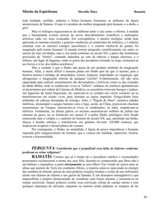 Missão do Espiritismo                      Hercílio Maes                              Ramatís

toda maldade, perfídia, sadismo e feiúra humanas formaram os atributos da figura
atemorizante de Satanás. O anjo é o produto do melhor imaginado pelo homem, e o diabo o
pior!
         Mas os teólogos esqueceram-se de melhorar tanto o céu como o inferno, à medida
que a humanidade evoluiu através de novos descobrimentos científicos e realizações
artísticas cada vez mais avançadas. Em conseqüência, o paraíso teológico ainda hoje
apresenta as mesmas emoções e prazeres medíocres já conhecidos há milênios; e o inferno
continua com os mesmos castigos anacrônicos e o cenário medieval de quanto foi
imaginado pela mente humana! O mundo terreno progrediu cientificamente em todos os
setores de suas atividades, mas o céu ainda continua, no século XX, o palco das monótonas
procissões de "eleitos", cantando ladainhas ao som de rabecas e harpas chorosas; e o
inferno, um lugar de bagunça, onde os gritos dos pecadores torrando no fogo, misturam-se
aos berros e à ira. dos diabos neuróticos!
         Mas a verdade é que o Diabo não passa de um produto mórbido da imaginação
humana. Aliás, é muito difícil o homem pintar um Diabo pior do que si mesmo, pois a
história terrena é pródiga de atrocidades, crimes, torpezas, impiedades ou vinganças, que
ultrapassam a imaginação estreita de qualquer Lúcifer! Evidentemente, ele não teria
capacidade para realizar cometimentos tão devastadores e horríveis como os das cruzadas
da Idade Média, onde se retalhavam vivos os "infiéis"; milhares de católicos apunhalavam
os protestantes por ordem de Catarina de Médicis; os sacerdotes torravam hereges e judeus,
nas fogueiras da Santa Inquisição; ali, matavam-se os cristãos nos circos romanos ou os
transformavam em tochas vivas, para iluminar as orgias imperiais. Gengis-Kahn fazia
pirâmides de cabeças decepadas do inimigo; Atila, o "flagelo de Deus", arrasava cidades
indefesas. misturando o sangue humano com o fogo; acolá, na China, praticavam chacinas
monstruosas; na Turquia, enterravam-se vivos os condenados; na índia, empalavam-se
infelizes. Finalmente, na última guerra, os nazistas assassinavam milhões de judeus nas
câmaras de gases, ou os fuzilavam em massa! E o pobre Diabo mitológico teria ficado
estarrecido ante a volúpia e o sadismo do homem do século XX, que, premindo um botão,
lançou a bomba atômica e transformou em gelatina fervente 120.000 criaturas que
respiravam oxigênio e faziam planos de ventura.
         Por conseguinte, o Diabo, na atualidade, é figura de pouca importância e bastante
superada pelo maquiavelismo do homem, que o venceu em maldade, hipocrisia, luxúria,
avareza e desonestidade.


        PERGUNTA: Considerais que é prejudicial essa idéia do Inferno conforme
predicam as seitas religiosas?
        RAMATÍS: Cremos que já é tempo de o sacerdócio católico e comunidades
protestantes esclarecerem a mente dos seus fiéis, fazendo-os compreender que Deus não é
um bárbaro e impiedoso, a punir eternamente os seus filhos! Em virtude de serem raras as
almas que partem da Terra em condições felizes, a maioria sente-se apavorada ao emergir
das sombras do túmulo, presas de suas próprias criações mentais e certas de um sofrimento
eterno nas chamas do inferno e nas garras de Satanás. É um desespero inimaginável e que
impossibilita o próprio desencarnado de coordenar suas forças mentais e imunizar-se na
oração socorrista. Jamais podereis avaliar essa convicção intima do castigo eterno e sem
qualquer esperança de salvação, enquanto na maioria ainda palpitam as imagens do lar


                                                                                             49
 