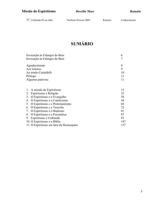 Missão do Espiritismo                    Hercílio Maes                    Ramatís

  37. Umbanda Pé no chão         Norberto Peixoto 2009   Ramatis   Conhecimento




                                    SUMÁRIO

  Invocação às Falanges do Bem                                     6
  Invocação às Falanges do Bem                                     7

  Agradecimento                                                    8
  Aos leitores                                                     9
  Ao irmão Castaldelli                                             10
  Prólogo                                                          11
  Algumas palavras                                                 12


  1. A missão do Espiritismo                                       13
  2. Espiritismo e Religião                                        32
  3. O Espiritismo e o Evangelho                                   38
  4. O Espiritismo e o Catolicismo                                 44
  5. O Espiritismo e o Protestantismo                              64
  6. O Espiritismo e a Teosofia                                    72
  7. O Espiritismo e o Budismo                                     81
  8. O Espiritismo e a Psicanálise                                 87
  9. Espiritismo e Umbanda                                         93
  10. O Espiritismo e a Bíblia                                     147
  11. O Espiritismo em face da Homeopatia                          157




                                                                                  5
 