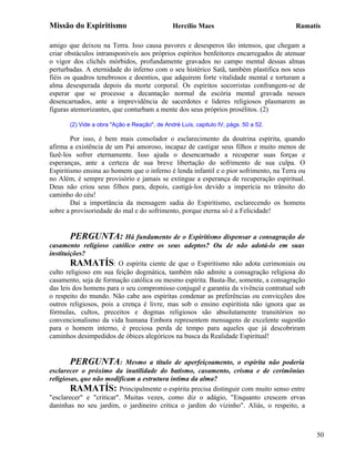 Missão do Espiritismo                         Hercílio Maes                            Ramatís

amigo que deixou na Terra. Isso causa pavores e desesperos tão intensos, que chegam a
criar obstáculos intransponíveis aos próprios espíritos benfeitores encarregados de atenuar
o vigor dos clichês mórbidos, profundamente gravados no campo mental dessas almas
perturbadas. A eternidade do inferno com o seu histérico Satã, também plastifica nos seus
fiéis os quadros tenebrosos e doentios, que adquirem forte vitalidade mental e torturam a
alma desesperada depois da morte corporal. Os espíritos socorristas confrangem-se de
esperar que se processe a decantação normal da escória mental gravada nesses
desencarnados, ante a imprevidência de sacerdotes e lideres religiosos plasmarem as
figuras atemorizantes, que conturbam a mente dos seus próprios prosélitos. (2)

       (2) Vide a obra "Ação e Reação", de André Luís, capitulo IV, págs. 50 a 52.

        Por isso, é bem mais consolador o esclarecimento da doutrina espírita, quando
afirma a existência de um Pai amoroso, incapaz de castigar seus filhos e muito menos de
fazê-los sofrer eternamente. Isso ajuda o desencarnado a recuperar suas forças e
esperanças, ante a certeza de sua breve libertação do sofrimento de sua culpa. O
Espiritismo ensina ao homem que o inferno é lenda infantil e o pior sofrimento, na Terra ou
no Além, é sempre provisório e jamais se extingue a esperança de recuperação espiritual.
Deus não criou seus filhos para, depois, castigá-los devido a imperícia no trânsito do
caminho do céu!
        Daí a importância da mensagem sadia do Espiritismo, esclarecendo os homens
sobre a provisoriedade do mal e do sofrimento, porque eterna só é a Felicidade!


        PERGUNTA: Há fundamento de o Espiritismo dispensar a consagração do
casamento religioso católico entre os seus adeptos? Ou de não adotá-lo em suas
instituições?
        RAMATÍS: O espírita ciente de que o Espiritismo não adota cerimoniais ou
culto religioso em sua feição dogmática, também não admite a consagração religiosa do
casamento, seja de formação católica ou mesmo espírita. Basta-lhe, somente, a consagração
das leis dos homens para o seu compromisso conjugal e garantia da vivência contratual sob
o respeito do mundo. Não cabe aos espíritas condenar as preferências ou convicções dos
outros religiosos, pois a crença é livre, mas sob o ensino espiritista não ignora que as
fórmulas, cultos, preceitos e dogmas religiosos são absolutamente transitórios no
convencionalismo da vida humana Embora representem mensagens de excelente sugestão
para o homem interno, é preciosa perda de tempo para aqueles que já descobriram
caminhos desimpedidos de óbices alegóricos na busca da Realidade Espiritual!


        PERGUNTA: Mesmo a título de aperfeiçoamento, o espírita não poderia
esclarecer o próximo da inutilidade do batismo, casamento, crisma e de cerimônias
religiosas, que não modificam a estrutura intima da alma?
        RAMATÍS: Principalmente o espírita precisa distinguir com muito senso entre
"esclarecer" e "criticar". Muitas vezes, como diz o adágio, "Enquanto crescem ervas
daninhas no seu jardim, o jardineiro critica o jardim do vizinho". Aliás, o respeito, a



                                                                                              50
 
