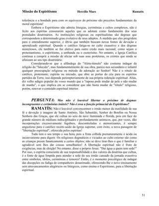 Missão do Espiritismo                       Hercílio Maes                                Ramatís

tolerância e a bondade para com os equívocos do próximo são preceitos fundamentais da
moral espiritista!
        Embora o Espiritismo não admita liturgias, cerimônias e cultos complexos, não é
lícito aos espíritas censurarem aqueles que os adotam como fundamento dos seus
postulados doutrinários. As instituições religiosas ou espiritualistas são degraus que
correspondem a determinado grau evolutivo de seus adeptos. A medida que eles progridem
para o entendimento superior, é óbvio que também buscam novas fontes de devoção e
aprendizado espiritual. Quando o católico fatiga-se no culto exaustivo e dos dogmas
misteriosos, ele também se faz eletivo para outro credo mais racional, como sejam o
protestantismo, o espiritismo, a umbanda ou o esoterismo. No entanto, a Igreja Católica
continua a cumprir a missão de aliciar sob suas asas protetoras, os crentes que ainda se
afinizam ao seu tipo doutrinário.
        Considerando-se que a alfândega do "Além-túmulo" não costuma indagar da
religião do "falecido", mas fundamentalmente de sua obra, parece-nos secundário e infantil
qualquer preocupação religiosa ou método de adoração ao Senhor! Não é o rótulo de
católico, protestante, espírita ou iniciado, que abre as portas do céu para os espíritos
partidos da Terra; isso depende peremptoriamente de sua própria redenção espiritual. Aliás,
diz velho adágio popular do vosso mundo que a "raposa pode mudar de pele e não mudar
de manha", o que implica em se considerar que não basta mudar de "rótulo" religioso,
porém, renovar o conteúdo espiritual interior.


       PERGUNTA:              Mas não é louvável libertar o próximo de dogmas
incongruentes e cerimônias inúteis? Não é essa a função primacial do Espiritismo?
        RAMATÍS: Não é louvável convencermos o irmão menor da inutilidade de sua
fé e devoção à imagem de Santo Antônio, São Sebastião, Senhor do Bonfim ou Nossa
Senhora das Graças, que ele cultua no seio da nave iluminada e florida, pois em face do
grande número de médiuns indisciplinados e profundamente anímicos, que, por vezes, dão
incorporações excessivamente lúgubres, descontroladas e atemorizantes, é sempre
angustioso para o católico recém-saído da Igreja suportar, com êxito, a nova paisagem de
"libertação espiritual", oferecida pelos espíritas!
        Tudo tem o seu tempo e sua hora, pois a fruta colhida prematuramente é ácida ou
inconveniente para digerir. Os religiosos dogmáticos e viciados ao culto externo são como
as crianças presas fanaticamente a certos objetos; não se deve tirar-lhes o que é familiar e
agradável sem lhes dar cousas semelhantes! A libertação espiritual não é fruto de
exigências, mas de eleição! No entanto, disse o próprio Jesus: "Dai água a quem tem sede!"
Por isso, o espírita consciente de sua responsabilidade e dos valores da doutrina que cultua,
é a fonte de água límpida para atender a sede do seu irmão cansado da jornada exaustiva
entre símbolos, ídolos, cerimônias e temores! Então, é o momento psicológico de indagar
das decepções ou fadiga do companheiro desanimado, oferecendo-lhe o novo ensinamento
sem atravancamentos alegóricos ou litúrgicos, como ensina o Espiritismo, para a libertação
espiritual.




                                                                                                51
 