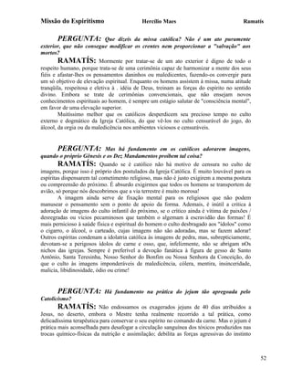 Missão do Espiritismo                      Hercílio Maes                               Ramatís


       PERGUNTA:             Que dizeis da missa católica? Não é um ato puramente
exterior, que não consegue modificar os crentes nem proporcionar a "salvação" aos
mortos?
        RAMATÍS: Mormente por tratar-se de um ato exterior é digno de todo o
respeito humano, porque trata-se de uma cerimônia capaz de harmonizar a mente dos seus
fiéis e afastar-lhes os pensamentos daninhos ou maledicentes, fazendo-os convergir para
um só objetivo de elevação espiritual. Enquanto os homens assistem à missa, numa atitude
tranqüila, respeitosa e eletiva à . idéia de Deus, treinam as forças do espírito no sentido
divino. Embora se trate de cerimônias convencionais, que não ensejam novos
conhecimentos espirituais ao homem, é sempre um estágio salutar de "consciência mental",
em favor de uma elevação superior.
        Muitíssimo melhor que os católicos desperdicem seu precioso tempo no culto
externo e dogmático da Igreja Católica, do que vê-los no culto censurável do jogo, do
álcool, da orgia ou da maledicência nos ambientes viciosos e censuráveis.


       PERGUNTA:             Mas há fundamento em os católicos adorarem imagens,
quando o próprio Gênesis e os Dez Mandamentos proíbem tal coisa?
        RAMATÍS: Quando se é católico não há motivo de censura no culto de
imagens, porque isso é próprio dos postulados da Igreja Católica. É muito louvável para os
espíritas dispensarem tal cometimento religioso, mas não é justo exigirem a mesma postura
ou compreensão do próximo. É absurdo exigirmos que todos os homens se transportem de
avião, só porque nós descobrimos que a via terrestre é muito morosa!
        A imagem ainda serve de fixação mental para os religiosos que não podem
manusear o pensamento sem o ponto de apoio da forma. Ademais, é inútil a critica à
adoração de imagens do culto infantil do próximo, se o crítico ainda é vítima de paixões /
desregradas ou vícios pecaminosos que também o algemam à escravidão das formas! É
mais pernicioso à saúde física e espiritual do homem o culto desbragado aos "ídolos" como
o cigarro, o álcool, o carteado, cujas imagens não são adoradas, mas se fazem adorar!
Outros espíritas condenam a idolatria católica às imagens de pedra, mas, subrepticiamente,
devotam-se a perigosos ídolos de carne e osso, que, infelizmente, não se abrigam nOs
nichos das igrejas. Sempre é preferível a devoção fanática à figura de gesso de Santo
Antônio, Santa Teresinha, Nosso Senhor do Bonfim ou Nossa Senhora da Conceição, do
que o culto às imagens imponderáveis de maledicência, cólera, mentira, insinceridade,
malicia, libidinosidade, ódio ou crime!


       PERGUNTA:           Há fundamento na prática do jejum tão apregoada pelo
Catolicismo?
       RAMATÍS:          Não endossamos os exagerados jejuns de 40 dias atribuídos a
Jesus, no deserto, embora o Mestre tenha realmente recorrido a tal prática, como
delicadíssima terapêutica para conservar o seu espírito no comando da carne. Mas o jejum é
prática mais aconselhada para desafogar a circulação sanguínea dos tóxicos produzidos nas
trocas químico-físicas da nutrição e assimilação; debilita as forças agressivas do instinto



                                                                                              52
 