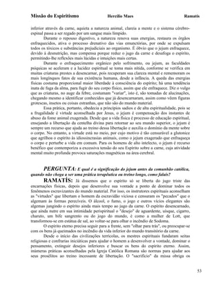 Missão do Espiritismo                        Hercílio Maes                                 Ramatís

inferior através da carne, aquieta a natureza animal, clareia a mente e o sistema cérebro-
espinal passa a ser regado por um sangue mais límpido.
        Durante o repouso digestivo, a natureza renova suas energias, restaura os órgãos
enfraquecidos, ativa o processo drenativo das vias emunctórias, por onde se expulsam
todos os tóxicos e substâncias prejudiciais ao organismo. É óbvio que o jejum enfraquece,
devido à desnutrição, mas compensa porque reduz o jugo da carne e desafoga o espírito,
permitindo-lhe reflexões mais lúcidas e intuições mais certas.
        Durante o enfraquecimento orgânico pelo sofrimento, ou jejum, as faculdades
psíquicas se aceleram e a lucidez espiritual se toma mais nítida, conforme se verifica em
muitas criaturas prestes a desencarnar, pois recuperam sua clareza mental e rememoram os
mais longínquos fatos de sua existência humana, desde a infância. A queda das energias
físicas costuma proporcional maior liberdade à consciência do espírito; há uma tendência
inata de fuga da alma, para fugir do seu corpo físico, assim que ele enfraquece. Diz o vulgo
que as criaturas, no auge da febre, costumam "variar", isto é, são tomadas de alucinações,
chegando mesmo a identificar conhecidos que já desencarnaram, assim como vêem figuras
grotescas, insetos ou coisas estranhas, que não são do mundo material.
        Essa prática, portanto, obedecia a princípios sadios e de alta espiritualidade, pois se
a frugalidade é virtude aconselhada por Jesus, o jejum é compensação dos instantes de
abuso da fome animal exagerada. Desde que a vida física é processo de educação espiritual,
ensejando a libertação da centelha divina para retornar ao seu mundo superior, o jejum é
sempre um recurso que ajuda ao treino dessa libertação e auxilia o domínio da mente sobre
o corpo. No entanto, a virtude está no meio, por cujo motivo é tão censurável a glutonice
que agrilhoa o espírito às idiossincrasias animais, como o jejum exagerado que enfraqueça
o corpo e perturbe a vida em comum. Para os homens de alto intelecto, o jejum é recurso
benéfico que contemporiza a excessiva tensão do seu Espírito sobre a carne, cuja atividade
mental muito profunda provoca saturações magnéticas na área cerebral.


        PERGUNTA: E qual é a significação do jejum antes da comunhão católica,
quando não chega a ser uma prática terapêutica ou treino longo, como falais?
        RAMATÍS: Já dissemos que o espírito só se liberta do jugo triste das
encarnações físicas, depois que desenvolve sua vontade a ponto de dominar todos os
fenômenos escravizantes do mundo material. Por isso, os instrutores espirituais aconselham
as "virtudes" que libertam o homem da escravidão viciosa e censuram os "pecados" que o
algemam às formas perecíveis. O álcool, o fumo, o jogo e outros vícios elegantes são
algemas jungindo o espírito ainda mais tempo ao jugo da carne. O espírito desencarnado,
que ainda nutre em sua intimidade perispiritual o "desejo" de aguardente, uísque, cigarro,
charuto, um bife sangrento ou do jogo do mundo, é como a mulher de Lott, que
transformou-se em estátua de sal, ao voltar-se para olhar o incêndio de Sodoma.
        O espírito eterno precisa seguir para a frente, sem "olhar para trás", ou preocupar-se
com os bens já queimados no incêndio da vida inferior do mundo transitório da carne.
        Desde o início das civilizações terrícolas, os mestres espirituais fundaram seitas
religiosas e confrarias iniciáticas para ajudar o homem a desenvolver a vontade, dominar o
pensamento, extinguir desejos inferiores e buscar os bens do espírito eterno. Assim,
inúmeras práticas aconselhadas pela Igreja Católica Romana são normas para ajudar aos
seus prosélitos ao treino incessante de libertação. O "sacrifício" da missa obriga os


                                                                                                  53
 