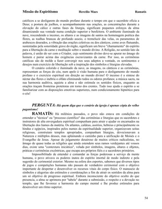 Missão do Espiritismo                       Hercílio Maes                                Ramatís

católicos a se desligarem do mundo profano durante o tempo em que o sacerdote oficia a
Deus; a postura de joelhos, o acompanhamento nas orações, as concentrações durante a
elevação do cálice e outras fases da liturgia, significam pequenos esforços da alma
dinamizando sua vontade numa condição superior e benfeitora. O ambiente iluminado da
nave, rescendendo a incenso, os altares e as imagens de santos na homenagem poética das
flores, as toalhas brancas de profundo asseio, o tremeluzir das velas, os paramentos de
arabescos dourados, a vibração das orações coletivas ou dos cânticos, como aves flutuando,
sustentadas pela sonoridade grave do órgão, significam um breve "chamamento" do espírito
para a libertação da carne e meditação sobre o mundo divino. A Religião, no sentido lato da
palavra, é união do ser com o Criador, cujo sentimento divino deve-se apurar no âmago do
homem e pairar acima das exigências escravizantes da carne. Por isso, as cerimônias
católicas são de molde a fazer convergir nos seus adeptos a vontade, os sentimentos e
desejos num exercício de libertação sob a inspiração dos símbolos e liturgias elevadas.
        O cenário colorido e iluminado da nave, as imagens, os cânticos e as cerimônias,
representam as forças do céu, num apelo à visão humana para o desligamento do mundo
profano e o exercício espiritual em direção ao mundo divino! O incenso é a síntese do
néctar das flores e inebria o olfato eliminando todos os odores profanos; a música sacra, na
sua harmonia auditiva, aquieta a alma e não estimula os sentidos físicos, enquanto as
orações traçam fronteiras protetoras em torno dos crentes. Tudo isso ajuda o espírito a se
familiarizar com as disposições emotivas superiores, num condicionamento hipnótico para
o céu!


       PERGUNTA: Há quem diga que o cenário da igreja é apenas cópia do velho
paganismo!
       RAMATÍS:           Há milênios passados, o povo não estava em condições de
entender a "técnica" ou "processo científico" das cerimônias e liturgias que os sacerdotes e
instrutores de alta envergadura espiritual compunham para atrair e ajudar os encarnados na
libertação dos liames da matéria. Os atlantes, caldeus, assírios, hebreus e principalmente os
hindus e egípcios, inspirados pelos numes da espiritualidade superior, organizavam seitas
religiosas, construíam templos apropriados, compunham liturgias, devocionavam a
Natureza e múltiplos deuses, mas aplainando o caminho para a unificação de Moisés e o
Evangelho de Jesus. Apesar do julgamento desairoso de muitos críticos radicalistas, no
âmago de quase todas as religiões que ainda estendem seus ramos verdejantes até vossos
dias, existe uma "contextura iniciática", velada por símbolos, imagens, altares e objetos,
práticas e cerimônias excêntricas, que escapa aos próprios fiéis e a sacerdotes primários.
        Impossibilitado de entender e comandar as forças poderosas a serviço da mente
humana, o povo ativava os poderes inatos do espírito imortal de modo indireto e pela
sugestão do cerimonial exterior. Mesmo na esfera dos esportes, sabemos que diversos tipos
de jogos e competições humanas não passam de verdadeiro cerimonial com o objetivo
importante de despertar e desenvolver os recursos vitais do corpo físico. O manuseio de
símbolos e alegorias são estímulos e coordenações a fim de atrair os sentidos da alma para
um só objetivo de progresso espiritual. Embora inconsciente do objetivo oculto do que
presencia, a alma se aprimora por "tabela" durante a submissão, o respeito e a devoção no
templo, que lhe favorece a harmonia do campo mental e lhe produz estímulos para
desenvolver um ritmo superior.


                                                                                                54
 