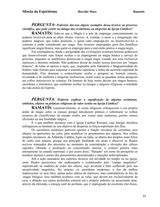 Missão do Espiritismo                        Hercílio Maes                                Ramatís



       PERGUNTA: Poderíeis dar-nos alguns exemplos dessa técnica ou processo
científico, que pode existir no âmago das cerimônias ou alegorias da Igreja Católica?
        RAMATÍS: Sabe-se que a Magia é a arte de empregar conscientemente os
poderes invisíveis para se obter efeitos visíveis. A vontade, o amor e a imaginação são
poderes mágicos que todos possuem, e quem sabe empregá-los ou desenvolvê-los a
contento é então considerado um mago. Tais recursos empregados para fins benéficos
significam magia branca; mas quem os empregar para o mal então pratica a magia negra.
        Em conseqüência, desde a antiguidade das civilizações existiram homens poderosos
que desenvolveram suas forças ocultas e as empregaram na magia branca a serviço do
próximo, enquanto os malfeitores praticavam a magia negra visando aos seus exclusivos
interesses e domínio nefando. Não podemos deixar de render nossos louvores aos "magos
brancos", de todas as épocas e raças, que, inspirados pela Sabedoria e Magnanimidade do
Senhor, tudo fizeram para amenizar o caminho espinhoso e árduo da ascensão espiritual da
humanidade. Eles dosaram o conhecimento oculto e perigoso ao homem comum,
revestindo-o de símbolos e alegorias inofensivas, assim como se guardam armas perigosas
em cofres inacessíveis às crianças. Os homens de hoje muito devem aos magos brancos,
sacerdotes e instrutores, que souberam ocultar na liturgia e alegoria religiosas a realidade
da vida eterna do Espírito.


        PERGUNTA: Podereis explicar a significação de alguma cerimônia,
símbolos, objetos ou práticas religiosas de valor oculto na Igreja Católica?
        RAMATÍS: Lamentavelmente, as seitas religiosas enfraquecem o seu próprio
poder de magia sobre as massas porque introduzem práticas e substituem os velhos
recursos do cientificismo do mundo oculto, por coisas mais suntuosas, porém, menos
eficientes na sua finalidade mágica.
        É o que também acontece com á Igreja Católica Romana, cuja liturgia iniciática
enfraqueceu-se bastante no seu objetivo de despertar as forças espirituais dos fiéis.
        Os sacerdotes modernos parecem ignorar a função iniciática da cerimônia com
objetos ou apetrechos do culto, para modificar os pensamentos dos adeptos. Nos velhos
templos iniciáticos. da Atlântida, Caldéia, Egito ou índia, os altares dos templos eram feitos
de cedro sem pintura, porque sua principal finalidade era atrair e absorver os fluidos
nocivos emanados dos presentes no momento da concentração e elevação dos cálices
sagrados. Durante a meditação ou concentração interior, a criatura penetra mais
intimamente no mundo espiritual, e por assim dizer, "flutuam" em torno do perispírito os
resíduos mentais e astrais dos pensamentos desordenados e emoções indisciplinadas.
        Sob a ação saneadora dos espíritos técnicos em atividade no templo ou na igreja,
esses fluidos perniciosos são endereçados e condensados pelo "campo magnético"
superativado na madeira de cedro dos altares, cujo arvoredo é bem conhecido pela sua
receptividade magnética. No entanto, os sacerdotes modernos, a fim de melhor
impressionar os seus fiéis, optam pelos altares de mármore, mas contraditórios às leis da
.magia litúrgica. Isso também acontece com as velas, que devem ser exclusivamente de
cera; a oblação aos santos preferidos consiste em o próprio enfermo ou necessitado doar,
através da oferenda, a energia sutil do perfume, que é impregnado de excelente éter-físico.


                                                                                                 55
 