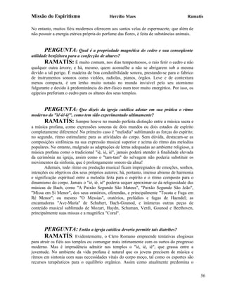 Missão do Espiritismo                       Hercílio Maes                               Ramatís

No entanto, muitos fiéis modernos oferecem aos santos velas de espermacete, que além de
não possuir a energia etérica própria do perfume das flores, é feita de substâncias animais.


        PERGUNTA: Qual é a propriedade magnética do cedro e sua conseqüente
utilidade benfeitora para a confecção de altares?
        RAMATÍS: É muito comum, nos dias tempestuosos, o raio ferir o cedro e não
qualquer outra árvore; e há, mesmo, quem aconselhe a não se abrigarem sob a mesma
devido a tal perigo. É madeira de boa condutibilidade sonora, prestando-se para o fabrico
de instrumentos sonoros como violões, radiolas, pianos, órgãos. Leve e de contextura
menos compacta, é um lenho muito notado no mundo invisível pelo seu atomismo
fulgurante e devido à predominância do éter-físico num teor muito energético. Por isso, os
egípcios preferiam o cedro para os altares dos seus templos.


       PERGUNTA:            Que dizeis da igreja católica adotar em sua prática o ritmo
moderno do "ié-ié-ié", como tem sido experimentado ultimamente?
        RAMATÍS: Sempre houve no mundo perfeita distinção entre a música sacra e
a música profana, como expressões sonoras de dois mundos ou dois estados de espírito
completamente diferentes! No primeiro caso é "melodia" sublimando as forças do espírito;
no segundo, ritmo estimulante para as atividades do corpo. Sem dúvida, destacam-se as
composições sinfônicas na sua expressão musical superior e acima do ritmo das melodias
populares. No entanto, malgrado as adaptações de letras adequadas ao ambiente religioso, a
música profana como o tradicional "ié, ié, ié", jamais poderá atender à finalidade elevada
da cerimônia na igreja, assim como o "tam-tam" do selvagem não poderia substituir os
movimentos da sinfonia, que é prolongamento sonoro da alma!
        Ademais, todo ritmo ou produção musical ficam impregnados de emoções, sonhos,
intenções ou objetivos dos seus próprios autores; há, portanto, imenso abismo de harmonia
e significação espiritual entre a melodia feita para o espírito e o ritmo composto para o
dinamismo do corpo. Jamais o "ié, ié, ié" poderia sequer aproximar-se da religiosidade das
músicas de Bach, como "A Paixão Segundo São Mateus", "Paixão Segundo São João",
"Missa em Si Menor", dos seus oratórios, oferendas, e principalmente "Tocata e Fuga em
Ré Menor"; ou mesmo "O Messias", oratórios, prelúdios e fugas de Haendel; as
encantadoras "Ave-Maria" de Schubert, Bach-Gounod, e inúmeras outras peças de
conteúdo musical sublimado de Mozart, Haydn, Schuman, Verdi, Gounod e Beethoven,
principalmente suas missas e a magnífica "Coral".


       PERGUNTA: Então a igreja católica deveria permitir tais diatribes?
       RAMATÍS: Evidentemente, o Clero Romano empreende tentativas elogiosas
para atrair os fiéis aos templos ou comungar mais intimamente com os surtos do progresso
moderno. Mas é imprudência admitir nos templos o "ié, ié, ié", que grassa entre a
juventude. No ambiente da vida profana é natural que os jovens precisem de música e
ritmos em sintonia com suas necessidades vitais do corpo moço, tal como os esportes são
recursos terapêuticos para o equilíbrio orgânico. Assim como atualmente predomina o


                                                                                               56
 