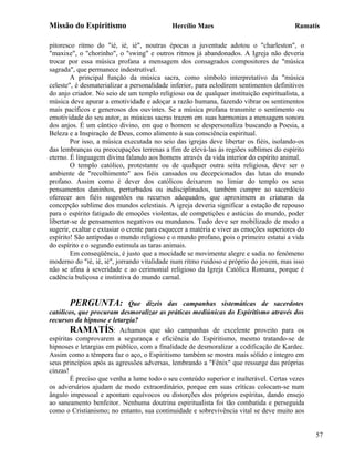 Missão do Espiritismo                       Hercílio Maes                                Ramatís

pitoresco ritmo do "ié, ié, ié", noutras épocas a juventude adotou o "charleston", o
"maxixe", o "chorinho", o "swing" e outros ritmos já abandonados. A Igreja não deveria
trocar por essa música profana a mensagem dos consagrados compositores de "música
sagrada", que permanece indestrutível.
        A principal função da música sacra, como símbolo interpretativo da "música
celeste", é desmaterializar a personalidade inferior, para eclodirem sentimentos definitivos
do anjo criador. No seio de um templo religioso ou de qualquer instituição espiritualista, a
música deve apurar a emotividade e adoçar a razão humana, fazendo vibrar os sentimentos
mais pacíficos e generosos dos ouvintes. Se a música profana transmite o sentimento ou
emotividade do seu autor, as músicas sacras trazem em suas harmonias a mensagem sonora
dos anjos. É um cântico divino, em que o homem se despersonaliza buscando a Poesia, a
Beleza e a Inspiração de Deus, como alimento à sua consciência espiritual.
        Por isso, a música executada no seio das igrejas deve libertar os fiéis, isolando-os
das lembranças ou preocupações terrenas a fim de elevá-las às regiões sublimes do espírito
eterno. É linguagem divina falando aos homens através da vida interior do espírito animal.
        O templo católico, protestante ou de qualquer outra seita religiosa, deve ser o
ambiente de "recolhimento" aos fiéis cansados ou decepcionados das lutas do mundo
profano. Assim como é dever dos católicos deixarem no limiar do templo os seus
pensamentos daninhos, perturbados ou indisciplinados, também cumpre ao sacerdócio
oferecer aos fiéis sugestões ou recursos adequados, que aproximem as criaturas da
concepção sublime dos mundos celestiais. A igreja deveria significar a estação de repouso
para o espírito fatigado de emoções violentas, de competições e astúcias do mundo, poder
libertar-se de pensamentos negativos ou mundanos. Tudo deve ser mobilizado de modo a
sugerir, exaltar e extasiar o crente para esquecer a matéria e viver as emoções superiores do
espírito! São antípodas o mundo religioso e o mundo profano, pois o primeiro estatui a vida
do espírito e o segundo estimula as taras animais.
        Em conseqüência, é justo que a mocidade se movimente alegre e sadia no fenômeno
moderno do "ié, ié, ié", jorrando vitalidade num ritmo ruidoso e próprio do jovem, mas isso
não se afina à severidade e ao cerimonial religioso da Igreja Católica Romana, porque é
cadência buliçosa e instintiva do mundo carnal.


       PERGUNTA:            Que dizeis das campanhas sistemáticas de sacerdotes
católicos, que procuram desmoralizar as práticas mediúnicas do Espiritismo através dos
recursos da hipnose e letargia?
        RAMATÍS: Achamos que são campanhas de excelente proveito para os
espíritas comprovarem a segurança e eficiência do Espiritismo, mesmo tratando-se de
hipnoses e letargias em público, com a finalidade de desmoralizar a codificação de Kardec.
Assim como a têmpera faz o aço, o Espiritismo também se mostra mais sólido e íntegro em
seus princípios após as agressões adversas, lembrando a "Fênix" que ressurge das próprias
cinzas!
        É preciso que venha a lume todo o seu conteúdo superior e inalterável. Certas vezes
os adversários ajudam de modo extraordinário, porque em suas críticas colocam-se num
ângulo impessoal e apontam equívocos ou distorções dos próprios espíritas, dando ensejo
ao saneamento benfeitor. Nenhuma doutrina espiritualista foi tão combatida e perseguida
como o Cristianismo; no entanto, sua continuidade e sobrevivência vital se deve muito aos


                                                                                                57
 
