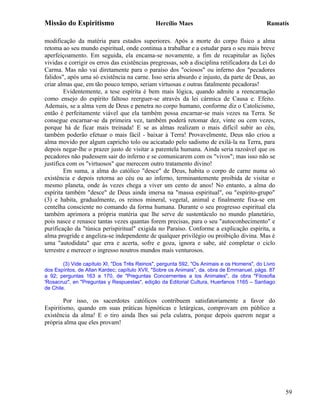 Missão do Espiritismo                         Hercílio Maes                                  Ramatís

modificação da matéria para estados superiores. Após a morte do corpo físico a alma
retoma ao seu mundo espiritual, onde continua a trabalhar e a estudar para o seu mais breve
aperfeiçoamento. Em seguida, ela encama-se novamente, a fim de recapitular as lições
vividas e corrigir os erros das existências pregressas, sob a disciplina retificadora da Lei do
Carma. Mas não vai diretamente para o paraíso dos "ociosos" ou inferno dos "pecadores
falidos", após uma só existência na carne. Isso seria absurdo e injusto, da parte de Deus, ao
criar almas que, em tão pouco tempo, seriam virtuosas e outras fatalmente pecadoras!
        Evidentemente, a tese espírita é bem mais lógica, quando admite a reencarnação
como ensejo do espírito faltoso reerguer-se através da lei cármica de Causa e. Efeito.
Ademais, se a alma vem de Deus e penetra no corpo humano, conforme diz o Catolicismo,
então é perfeitamente viável que ela também possa encarnar-se mais vezes na Terra. Se
consegue encarnar-se da primeira vez, também poderá retomar dez, vinte ou cem vezes,
porque há de ficar mais treinada! E se as almas realizam o mais difícil subir ao céu,
também poderão efetuar o mais fácil - baixar à Terra! Provavelmente, Deus não criou a
alma movido por algum capricho tolo ou acicatado pelo sadismo de exilá-la na Terra, para
depois negar-lhe o prazer justo de visitar a parentela humana. Ainda seria razoável que os
pecadores não pudessem sair do inferno e se comunicarem com os "vivos"; mas isso não se
justifica com os "virtuosos" que merecem outro tratamento divino!
        Em suma, a alma do católico "desce" de Deus, habita o corpo de carne numa só
existência e depois retorna ao céu ou ao inferno, terminantemente proibida de visitar o
mesmo planeta, onde às vezes chega a viver um cento de anos! No entanto, a alma do
espírita também "desce" de Deus ainda imersa na "massa espiritual", ou "espírito-grupo"
(3) e habita, gradualmente, os reinos mineral, vegetal, animal e finalmente fixa-se em
centelha consciente no comando da forma humana. Durante o seu progresso espiritual ela
também aprimora a própria matéria que lhe serve de sustentáculo no mundo planetário,
pois nasce e renasce tantas vezes quantas forem precisas, para o seu "autoconhecimento" e
purificação da "túnica perispiritual" exigida no Paraíso. Conforme a explicação espírita, a
alma progride e angeliza-se independente de qualquer privilégio ou proibição divina. Mas é
uma "autodidata" que erra e acerta, sofre e goza, ignora e sabe, até completar o ciclo
terrestre e merecer o ingresso noutros mundos mais venturosos.

        (3) Vide capítulo XI, "Dos Três Reinos", pergunta 592, "Os Animais e os Homens", do Livro
dos Espíritos, de Allan Kardec; capítulo XVII, "Sobre os Animais", da. obra de Emmanuel, págs. 87
a 92; perguntas 163 a 170, de "Preguntas Concernentes a los Animales", da obra "Filosofia
'Rosacruz", en "Preguntas y Respuestas", edição da Editorial Cultura, Huerfanos 1165 – Santiago
de Chile.

        Por isso, os sacerdotes católicos contribuem satisfatoriamente a favor do
Espiritismo, quando em suas práticas hipnóticas e letárgicas, comprovam em público a
existência da alma! E o tiro ainda lhes sai pela culatra, porque depois querem negar a
própria alma que eles provam!




                                                                                                    59
 