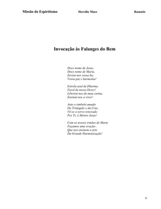 Missão do Espiritismo           Hercílio Maes           Ramatís




                  Invocação às Falanges do Bem


                        Doce nome de Jesus,
                        Doce nome de Maria,
                        Enviai-nos vossa luz
                        Vossa paz e harmonia!

                        Estrela azul de Dharma,
                        Farol de nosso Dever!
                        Libertai-nos do mau carma,
                        Ensinai-nos a viver!

                        Ante o símbolo amado
                        Do Triângulo e da Cruz,
                        Vê-se o servo renovado
                        Por Ti, ó Mestre Jesus!

                        Com os nossos irmãos de Marte
                        Façamos uma oração-.
                        Que nos ensinem a arte
                        Da Grande Harmonização!




                                                              6
 