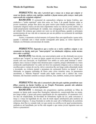 Missão do Espiritismo                       Hercílio Maes                               Ramatís


       PERGUNTA:            Mas não é provável que o moço ou a moça que exigem se
casar na Igreja, embora com espíritas, também o façam menos pela crença e mais pela
repercussão da cerimônia religiosa?
        RAMATÍS: O cerimonial do esponsalício religioso na Igreja Católica, que
simboliza a "união espiritual" entre dois seres, na Terra, é de grande fascínio sobre as
jovens casadoiras, porque lhes deixa um grato motivo para futuras recordações. Aliás, o
casamento religioso marca um dos mais importantes rumos na vida do jovem católico, não
sendo propriamente manifestação de vaidade, mas consagração de um sentimento terno e
até infantil. Há criaturas que sentem um vazio ou até desconfiança, quando os principais
acontecimentos de sua vida não se marcam por um ato público ou cerimonial de satisfação
aos sentidos físicos.
        Assim, o casamento exclusivamente civil parece-lhes sem significação e quase nulo,
quando é realizado sem o ritual secular consagrado pela Igreja, as vestes nupciais da
tradição e às fórmulas convencionais do mundo.


       PERGUNTA:           Supondo-se que a noiva ou o noivo católicos exigem o seu
casamento na Igreja, mais por "amor-próprio" ou obstinação religiosa, assim mesmo
deve ceder o espírita?
        RAMATÍS: Sem dúvida, esse amor-próprio pode ser tão obstinado nos jovens
católicos que "exigem" se casar na Igreja, quanto nos jovens espíritas que se "negam", de
acordo com sua convicção, no Espiritismo! Em ambos os casos pode dominar o amor-
próprio; mas a recusa é sempre mais desairosa para o espírita, porque subentende-se o mais
esclarecido espiritualmente! Ao ceder em favor do casamento religioso com a criatura que
escolheu para a ventura do seu lar, talvez concretiza-lhe um longo sonho alimentado desde
a juventude, na vivência mental e prematura do cerimonial festivo na Igreja! A nave
iluminada, as imagens enfeitadas de flores entre círios tremeluz entes, os paramentos
sacerdotais, a "Marcha Nupcial" tocada pelo órgão sonoro sob o cântico das vozes
humanas, não fascinam somente as moças católicas, mas, também, muitas jovens espíritas!


        PERGUNTA: Mas não é censurável o fato dos pais espíritas permitirem suas
filhas casarem na Igreja Católica ou no Templo Protestante, quando não admitem
cerimônias religiosas no seio do Espiritismo?
        RAMATÍS: A obstinação dos progenitores espíritas proibindo as filhas de
casarem na Igreja pode causar-lhes frustrações indesejáveis, conservando-lhes na mente,
por longo tempo, o pesar pela pouca significação do seu esponsalício. O casamento civil,
em face da simplicidade, da brevidade do formalismo rígido da Lei, pode convencer a
moça e o moço da legalidade do ato, mas de modo algum satisfazerem pela ausência do
cerimonial religioso. A moça frustrada no sonho de casar sob o brilhantismo da cerimônia
religiosa, doer-lhe-á o coração toda vez que assiste ou certifica-se de igual acontecimento,
sentindo-se até humilhada, por ter-lhe sido negado o que outras jovens lograram num ato
festivo e prazenteiro!




                                                                                               61
 