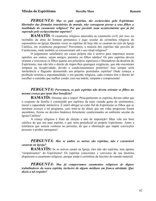 Missão do Espiritismo                        Hercílio Maes                                Ramatís


       PERGUNTA:             Mas os pais espíritas, tão esclarecidos pelo Espiritismo
libertador das fórmulas transitórias do mundo, não conseguem provar a seus filhos a
inutilidade do casamento religioso? Por que persistir num acontecimento que já foi
superado pelo esclarecimento superior?
        RAMATÍS: O casamento religioso antecedeu ao casamento civil; por isso, no
recôndito da alma do homem permanece o jugo secular da cerimônia religiosa do
esponsalício na Igreja. Quantas vezes os espíritas de hoje não se casaram no seio da Igreja
Católica, em existências pregressas? Porventura, a maioria dos espíritas não provêm do
Catolicismo, onde também se consorciaram sob o seu ritual religioso?
        O julgamento satisfatório em causa própria não é motivo para impormos nossas
opiniões aos outros, sejam amigos, parentes ou filhos adultos! Os pais espíritas devem
orientar e convencer os filhos quanto aos princípios superiores e libertadores da doutrina do
Espiritismo, mas não têm o direito de impor-lhes quaisquer exigências, que não encontram
simpatia ou receptividade, devido a condicionamentos pretéritos! Isso sempre seria
intolerância e flagrante desmentido aos próprios postulados espíritas! Onde começa a
proibição termina a espontaneidade; e em questão religiosa, cada criatura tem o direito de'
escolher o caminho que melhor condiz com sua índole, simpatia e compreensão!


        PERGUNTA: Porventura, os pais espíritas não devem orientar os filhos na
mesma crença que tanto lhes beneficia?
        RAMATÍS: Orientar não é impor! Principalmente os espíritas devem saber que
o conjunto da família é constituído por espíritos da mais variada gama de sentimentos,
moral e capacidade intelectiva. É inútil obrigar ao culto fiel do Espiritismo os filhos que se
mostram avessos a tal programa, caso trate-se de almas que em vidas pregressas foram
sacerdotes, freiras ou devotos fanáticos fortemente condicionados ao ambiente secular da
Igreja Católica!
        A crença religiosa é fruto de eleição e não de imposição! Mais vale um bom
católico do que um mau espírita, o que seria prejudicial ao próprio Espiritismo. Antes a
tolerância que semeia venturas no próximo, do que a obstinação que impõe convicções
pessoais e produz amarguras!


       PERGUNTA:            Mas se ambos os noivos são espíritas, não é censurável
casarem na Igreja?
       RAMATÍS: Se os noivos casam na Igreja, eles não são espíritas, mas apenas
"simpatizantes" do Espiritismo! Os espíritas conscientes e convictos de sua doutrina
dispensam o casamento religioso, porque ainda é cerimônia de fascínio do mundo material.

       PERGUNTA:          Mas já comprovamos casamentos religiosos de dignos
trabalhadores da seara espírita, inclusive de alguns médiuns em franca atividade. Que
dizeis a tal respeito?




                                                                                                 62
 