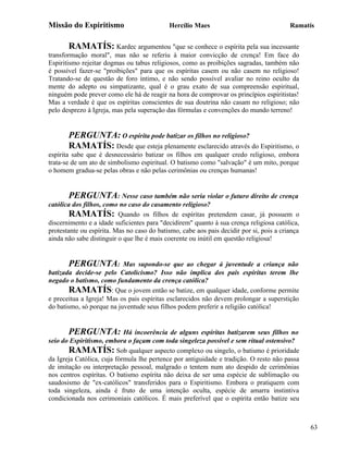 Missão do Espiritismo                       Hercílio Maes                                Ramatís


       RAMATÍS: Kardec argumentou "que se conhece o espírita pela sua incessante
transformação moral", mas não se referiu à maior convicção de crença! Em face do
Espiritismo rejeitar dogmas ou tabus religiosos, como as proibições sagradas, também não
é possível fazer-se "proibições" para que os espíritas casem ou não casem no religioso!
Tratando-se de questão de foro íntimo, e não sendo possível avaliar no reino oculto da
mente do adepto ou simpatizante, qual é o grau exato de sua compreensão espiritual,
ninguém pode prever como ele há de reagir na hora de comprovar os princípios espiritistas!
Mas a verdade é que os espíritas conscientes de sua doutrina não casam no religioso; não
pelo desprezo à Igreja, mas pela superação das fórmulas e convenções do mundo terreno!


       PERGUNTA: O espírita pode batizar os filhos no religioso?
       RAMATÍS: Desde que esteja plenamente esclarecido através do Espiritismo, o
espírita sabe que é desnecessário batizar os filhos em qualquer credo religioso, embora
trata-se de um ato de simbolismo espiritual. O batismo como "salvação" é um mito, porque
o homem gradua-se pelas obras e não pelas cerimônias ou crenças humanas!


        PERGUNTA: Nesse caso também não seria violar o futuro direito de crença
católica dos filhos, como no caso do casamento religioso?
        RAMATÍS: Quando os filhos de espíritas pretendem casar, já possuem o
discernimento e a idade suficientes para "decidirem" quanto à sua crença religiosa católica,
protestante ou espírita. Mas no caso do batismo, cabe aos pais decidir por si, pois a criança
ainda não sabe distinguir o que lhe é mais coerente ou inútil em questão religiosa!


       PERGUNTA:           Mas supondo-se que ao chegar à juventude a criança não
batizada decide-se pelo Catolicismo? Isso não implica dos pais espíritas terem lhe
negado o batismo, como fundamento da crença católica?
        RAMATÍS: Que o jovem então se batize, em qualquer idade, conforme permite
e preceitua a Igreja! Mas os pais espíritas esclarecidos não devem prolongar a superstição
do batismo, só porque na juventude seus filhos podem preferir a religião católica!


       PERGUNTA: Há            incoerência de alguns espíritas batizarem seus filhos no
seio do Espiritismo, embora o façam com toda singeleza possível e sem ritual ostensivo?
       RAMATÍS: Sob qualquer aspecto complexo ou singelo, o batismo é prioridade
da Igreja Católica, cuja fórmula lhe pertence por antiguidade e tradição. O resto não passa
de imitação ou interpretação pessoal, malgrado o tentem num ato despido de cerimônias
nos centros espíritas. O batismo espírita não deixa de ser uma espécie de sublimação ou
saudosismo de "ex-católicos" transferidos para o Espiritismo. Embora o pratiquem com
toda singeleza, ainda é fruto de uma intenção oculta, espécie de amarra instintiva
condicionada nos cerimoniais católicos. É mais preferível que o espírita então batize seu



                                                                                                63
 