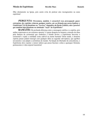 Missão do Espiritismo                      Hercílio Maes                              Ramatís

filho diretamente na Igreja, pois assim evita de praticar atos incongruentes na seara
espiritista!


        PERGUNTA: Porventura, também é censurável essa preocupação quase
extremista, dos espíritas evitarem qualquer motivo, ato ou fórmula que possa lembrar o
Catolicismo? Se há fanatismo no "excesso" dogmático da Igreja Católica, não é possível
que também haja fanatismo no obstinado "vazio" do Espiritismo?
        RAMATÍS: Há profunda diferença entre a mensagem católica e a espírita, pois
ambas expressam-se em extremos opostos! A igreja desperta no homem a emoção da alma
pela fantasia do cerimonial que simboliza o mundo divino; o Espiritismo desveste o
cerimonial e expõe a realidade exata cabível na mente humana! Deste modo, a doutrina
espírita jamais poderá transigir com qualquer idéia ou sugestão sub-reptícia, que agrilhoe
novamente o seu adepto a cerimônias do mundo. Na função de libertador de consciências, o
Espiritismo deve rejeitar o menor indício que possa fascinar a alma a quaisquer fórmulas
pertencentes à vida corporal transitória!




                                                                                             64
 