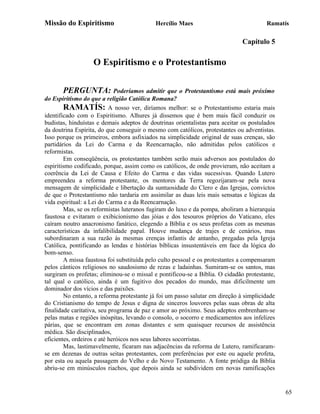Missão do Espiritismo                      Hercílio Maes                               Ramatís

                                                                              Capítulo 5

                   O Espiritismo e o Protestantismo

       PERGUNTA: Poderíamos admitir que o Protestantismo está mais próximo
do Espiritismo do que a religião Católica Romana?
        RAMATÍS: A nosso ver, diríamos melhor: se o Protestantismo estaria mais
identificado com o Espiritismo. Alhures já dissemos que é bem mais fácil conduzir os
budistas, hinduístas e demais adeptos de doutrinas orientalistas para aceitar os postulados
da doutrina Espírita, do que conseguir o mesmo com católicos, protestantes ou adventistas.
Isso porque os primeiros, embora asfixiados na simplicidade original de suas crenças, são
partidários da Lei do Carma e da Reencarnação, não admitidas pelos católicos e
reformistas.
        Em conseqüência, os protestantes também serão mais adversos aos postulados do
espiritismo codificado, porque, assim como os católicos, de onde provieram, não aceitam a
coerência da Lei de Causa e Efeito do Carma e das vidas sucessivas. Quando Lutero
empreendeu a reforma protestante, os mentores da Terra regozijaram-se pela nova
mensagem de simplicidade e libertação da suntuosidade do Clero e das Igrejas, convictos
de que o Protestantismo não tardaria em assimilar as duas leis mais sensatas e lógicas da
vida espiritual: a Lei do Carma e a da Reencarnação.
        Mas, se os reformistas luteranos fugiram do luxo e da pompa, aboliram a hierarquia
faustosa e evitaram o exibicionismo das jóias e dos tesouros próprios do Vaticano, eles
caíram noutro anacronismo fanático, elegendo a Bíblia e os seus profetas com as mesmas
características da infalibilidade papal. Houve mudança de trajes e de cenários, mas
subordinaram a sua razão às mesmas crenças infantis de antanho, pregadas pela Igreja
Católica, pontificando as lendas e histórias bíblicas insustentáveis em face da lógica do
bom-senso.
        A missa faustosa foi substituída pelo culto pessoal e os protestantes a compensaram
pelos cânticos religiosos no saudosismo de rezas e ladainhas. Sumiram-se os santos, mas
surgiram os profetas; eliminou-se o missal e pontificou-se a Bíblia. O cidadão protestante,
tal qual o católico, ainda é um fugitivo dos pecados do mundo, mas dificilmente um
dominador dos vícios e das paixões.
        No entanto, a reforma protestante já foi um passo salutar em direção à simplicidade
do Cristianismo do tempo de Jesus e digna de sinceros louvores pelas suas obras de alta
finalidade caritativa, seu programa de paz e amor ao próximo. Seus adeptos embrenham-se
pelas matas e regiões inóspitas, levando o consolo, o socorro e medicamentos aos infelizes
párias, que se encontram em zonas distantes e sem quaisquer recursos de assistência
médica. São disciplinados,
eficientes, ordeiros e até heróicos nos seus labores socorristas.
        Mas, lastimavelmente, ficaram nas adjacências da reforma de Lutero, ramificaram-
se em dezenas de outras seitas protestantes, com preferências por este ou aquele profeta,
por esta ou aquela passagem do Velho e do Novo Testamento. A fonte pródiga da Bíblia
abriu-se em minúsculos riachos, que depois ainda se subdividem em novas ramificações


                                                                                              65
 