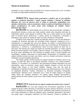 Missão do Espiritismo                      Hercílio Maes                               Ramatís

atendendo os mais variados tipos psicológicos de criaturas ansiosas por novas revelações
no campo da religiosidade fenomênica do mundo.


        PERGUNTA: Alegam muitos protestantes e católicos, que no seio espirítico
também se produzem dissensões e depois surgem entidades e sistemas de trabalhos
diferentes, por vezes até adversos entre si. Citam os cardecistas, umbandistas, neo-
espíritas, redentoristas e outros movimentos criados à sombra do Espiritismo de Kardec e
depois constituindo-se em outras tantas seitas desligadas da entidade “mater”
federativa! Que dizeis?
        RAMATÍS: De conformidade com os diversos tipos de psicologia, veleidades e
personalismo humanos, cremos que ainda surgirão muitas seitas marginais derivadas da
codificação espírita, como alegam os católicos. Mas isso é muito natural em um mundo
onde os homens devem desenvolver o espírito através de sofrimentos, vicissitudes e
desenganos, para cultuar as virtudes do amor, da união, tolerância e fraternidade.
        O planeta Terra ainda não é mundo de graduação superior e por isso não dispensa a
variedade de doutrinas derivadas das principais fontes religiosas compatíveis com o
entendimento e a capacidade dos seus novos adeptos. No entanto, o acontecimento mais
importante nessa proverbial multiplicação de seitas, seja no Catolicismo, Protestantismo ou
Espiritismo, é verificar-se o comportamento futuro da fonte original de onde elas se
derivaram. Não importa que surjam mil regatos de coloridos diferentes, se a fonte original
donde provieram mantém a sua limpidez e pureza iniciática. É evidente que os fundadores
de novas seitas subsidiárias de certa doutrina ou religião, assim o fazem impelidos por
insatisfações, vaidades, desavenças ou contrariedades. Descontentes ou obstinados, esses
adeptos rebeldes teimam em impor suas idéias; e por isso, fundam movimentos sectaristas
atendendo à sua personalidade egocêntrica.
        No entanto, quando a fonte iniciática ou original mantém-se incólume e pura na sua
origem, em nada lhes afeta os movimentos bastardos, nascidos à sua sombra protetora.
Ademais, os "inovadores" ou "reformistas" não apresentam novidades importantes em suas
agremiações, seitas ou doutrinas, porque jamais poderão extinguir as raízes da árvore
original onde firmam os seus ramos rebeldes. Algumas vezes não vão além de
modificações à superfície da doutrina que hostilizam, com substituições por vezes ridículas
ou adaptações primárias. Copiam, substituem ou deformam postulados consagrados
anteriormente, elaboram novos cerimoniais sem a força da magia religiosa ou mudam
velhos ídolos por simpatias modernas. No entanto, jamais poderão desvencilhar-se
definitivamente da fonte original, assim como o filho rebelde não pode libertar-se do nome
do pai!


       PERGUNTA: Poderíeis dar-nos algum exemplo mais prático desse assunto?
       RAMATÍS: No vosso país surgiram dois movimentos separatistas da fonte
original da Igreja Católica Romana, na formação de igrejas católicas brasileiras, com novo
ritual e cerimonial em português. Mas os novos reformistas nada puderam acrescentar ao
novo credo, limitando-se a imitar ou substituir santos, cerimônias, paramentos e devoções,
sem poder fugir à hierarquia tradicional do Clero Romano. Tentou-se modificar ou


                                                                                              66
 