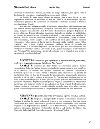 Missão do Espiritismo                       Hercílio Maes                               Ramatís

simplificar o cerimonial do batismo, casamento e a liturgia tradicional, mas o povo sentiu a
debilidade dos renovadores e sua impotência em convencer os fiéis.
        No intuito de atrair maior número de adeptos para a nova igreja, os seus
responsáveis admitiram os postulados da Lei do Carma e da Reencarnação, que são
fundamentos principais do Espiritismo, da Umbanda e inúmeras filosofias e doutrinas
espiritualistas do Oriente.
        Mas o recurso, embora renovador e inteligente, não produziu o efeito desejado, por
dois motivos bastante significativos: os espíritas cardecistas não se inclinaram pela nova
Igreja, malgrado sua admissão à Lei do Carma e Reencarnação porque o Espiritismo é
avesso a liturgias, dogmas, adorações, casamentos, batizados ou fetiches. Os umbandistas,
no entanto, já possuem o seu cerimonial tradicional e característico dos trabalhos de
terreiros, além do seu tradicional intercâmbio com os "pretos-velhos", índios e caboclos.
Em conseqüência, muitos adeptos e até sacerdotes da nova igreja católica brasileira
retornaram à velha mansão da Igreja Católica Romana, sendo recebidos como "filhos
pródigos", pois a fonte original permaneceu incólume apesar da debanda dos
inconformistas. E o fenômeno explica-se com facilidade, pois não houve realmente, um
"protesto" ou "reforma" contra o Catolicismo e sim, apenas mudança do rótulo "romano"
para "brasileira"! Evidentemente, é preferível continuar com o original do que aceitar o
sucedâneo de ingrediente inferior!


       PERGUNTA: Parece-nos que o fenômeno é diferente entre os protestantes,
sendo raros os que retornaram ao Catolicismo Não é assim?
        RAMATÍS: Insistimos em dizer: Lutero não prosseguiu com as mesmas
características da Igreja Católica Romana, mudando-lhe apenas o nome e sem modificar-
lhe o conteúdo. Ele encetou uma "reforma" completa nos costumes, cerimoniais e
hierarquia, opondo-se ao fausto clerical e tentando uma simplificação de retorno ao
Cristianismo. Mas em face da diversidade de temperamentos, entendimento, costumes,
simpatias e até interesses, também se derivaram do Protestantismo iniciático dezenas de
seitas novas atendendo grupos, à parte, que não podiam ajustar-se satisfatoriamente aos
postulados reformistas. Algumas adotaram práticas religiosas e interpretações bíblicas mais
excêntricas, sem poderem libertar-se, em definitivo, da fonte original donde provieram.
Embora continue a existir certa pragmática familiar em todas essas seitas, observa-se um
grande esforço de superioridade entre si e de propaganda intensiva dos seus postulados.


       PERGUNTA: Quais são essas seitas derivadas da reforma inicial de Lutero?
       RAMATÍS: Malgrado a multiplicidade de seitas e movimentos reformistas
fundados à sombra da própria reforma de Lutero, e que prosseguem lançando novas
ramificações pelo mundo, citaremos as que são oficialmente reconhecidas como unidades
religiosas e de responsabilidade jurídica. São os Presbiterianos, Metodistas; Mormons,
Batistas, Episcopais, Luteranos, Testemunhas de Jeová, Adventistas do Sétimo Dia,
Discípulos da Igreja Cristã, Grupos Pentecostais, e Cientistas Cristãos.




                                                                                               67
 