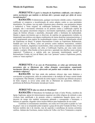 Missão do Espiritismo                       Hercílio Maes                               Ramatís


       PERGUNTA: E qual é a situação do Espiritismo codificado, com relação a
outros movimentos que também se derivam dele e possam surgir por efeito de novas
inconformações?
       RAMATÍS: Evidentemente, qualquer movimento rebelde contra o Espiritismo
codificado só comprova a inconformação de certos adeptos contra os seus postulados
doutrinários. No entanto, isso em nada é desairoso para a doutrina, caso permaneça integra
e inalterável a "fonte original" da codificação kardeciana. A própria Umbanda, por
exemplo, não é movimento reformista ou de protesto contra a codificação espírita de
Kardec, mas apenas sincretismo religioso e movimento espiritualista, à parte, derivado da
magia do folclore africano e ameríndio, alicerçado sobre o fenômeno da mediunidade.
Quanto a alguns movimentos que se observam, de espíritas em agrupamentos isolados ou
temperando suas práticas com alguns condimentos de outras doutrinas reencarnacionistas, é
mais propriamente uma espécie de insubordinação contra a tutela da federalização oficial
do Espiritismo no Brasil. O próprio Racionalismo Cristão ou Espiritismo Redentorista,
fundado por Luís de Matos, como um protesto contra médiuns mercenários, crédulos
místicos e fanáticos, dogmáticos recalcitrantes, elites conservadoras e adeptos interessados
apenas no bem-estar material, não afeta a Codificação Espírita, por uma razão muito
simples: o próprio Allan Kardec já havia previsto e apontado tais diatribes numa sentença
impecável: "Conhece-se o espírita pela sua incessante transformação moral!" O
Racionalismo Cristão, de Luís de Matos, não é um "protesto" contra o Espiritismo, porém,
contra os "maus espíritas"!



       PERGUNTA:          E no caso do Protestantismo, as seitas que derivaram dele,
porventura não se libertaram das velhas fórmulas conservadoras organizando
movimentos liberais religiosos e oferecendo um padrão mais evoluído nas suas novas
atividades religiosas?
        RAMATÍS: Até hoje ainda não puderam oferecer algo mais dinâmico e
convincente ou progressista, além do conhecimento e da tradição do tronco central donde
se originaram. Não obstante, a admissão de certas regras e conceitos que diferem um pouco
da fonte original, as novas seitas ainda não se libertaram do sectarismo, biblismo e
profetismo da Reforma Protestante iniciada por Lutero.


       PERGUNTA: Que nos dizeis do Metodismo?
       RAMATÍS: O Metodismo foi fundado por João e Carlos Wesley, membros da
Igreja Anglicana; apesar de intencionarem organizar um clube religioso de estimulo a uma
vivência mais santificada e de protesto contra o mandanismo daquela época, com o
decorrer do tempo eles também terminaram adotando e consagrando a hierarquia, o
batismo ou aspersão, elegendo vários trechos bíblicos para fundamento do seu credo.
        Conforme os ensinamentos metodistas, um crente em Cristo pode se perder ou "cair
da graça"; mas se se arrepender pode recuperar a graça divina pela Vontade de Deus. O seu
batismo também não é de imersão, mas de aspersão à semelhança da mesma cerimônia
católica. Adotam das Escrituras, muitos trechos do Velho e do Novo Testamento a respeito


                                                                                               68
 
