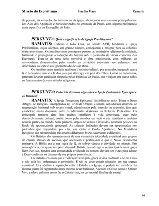 Missão do Espiritismo                      Hercílio Maes                              Ramatís

do pecado, da salvação, do batismo ou da igreja, alicerçando seus ensinos principalmente
nos Atos dos Apóstolos e particularizados nas epístolas de Paulo, com alguma preferência
mais específica ao Evangelho de João.


       PERGUNTA: Qual a significação da Igreja Presbiteriana?
       RAMATÍS: Calvino e João Knox, no século XVII, fundaram                     a Igreja
Presbiteriana, cujos adeptos, em grande número, começaram a emigrar para as colônias
norte-americanas. Os presbiterianos consagram pessoas ao ministério religioso da entidade,
batizando e propagando a salvação do homem sob o paraninfo de vários conceitos das
Escrituras. Trata-se de uma seita meritória e obra missionária, com milhares de
missionários disseminados pelo mundo em atividade socorrista aos enfermos, aos
deserdados da sorte e aos ignorantes das leis de Deus.
       Os presbiterianos também realizam o batismo infantil, por aspersão, pregando que a
fé é necessária, mas é a fé dos pais que deve agir em prol dos filhos. Como os metodistas,
parecem devotar particular simpatia pelas Epistolas de Paulo, que vicejam em quase todos
os fundamentos de suas atitudes religiosas.


       PERGUNTA: Poderíeis dizer-nos algo sobre a Igreja Protestante Episcopal e
os Batistas?
       RAMATÍS: A Igreja Protestante Episcopal disciplina-se pelos Trinta e Nove
Artigos de Religião, incorporados no Livro de Oração Comum, considerada doutrina de
regeneração batismal sob severo ritual, administrado pela imersão ou aspersão, fato que
estabelece muita discussão entre os adventistas derivados da Reforma Protestante. Os
episcopais também têm feito muitos benefícios à vida americana, quer pelo
desenvolvimento cultural, assim como pelas missões em todo o seu território e também
noutras partes do mundo. Seus pastores, depois de velhos e inválidos, recebem pensões do
fundo de aposentadoria episcopal. As crianças batizadas devem ser apresentadas por
padrinhos que respondem. por elas, em aceitar o Credo Apostólico. No Ministério
Religioso são reconhecidas três ordens diferentes: bispo, sacerdotes e diáconos.
        Os Batistas são remanescentes de uma verdadeira identidade espiritual com grupos
de crentes através de séculos, que aceitavam e praticavam o que o Novo Testamento
ensinava. A Bíblia era a sua regra de fé, de sobrevivência e atividade no mundo. Em
conseqüência, era quase um povo chamado Batista, que advogava o princípio de uma igreja
livre. Por isso, fundou uma comunidade civil onde os homens deviam ser livres para adorar
a Deus conforme os ditames de sua própria consciência.
        Os Batistas ensinam que a "salvação" vem pela graça divina mediante a fé em Deus
e não pela lei, ordenanças e cerimônia! E não se deve coagir ninguém em sua crença
espiritual. Eles adotam a separação entre o Estado e a Igreja, e podem ser membros da
mesma quem foi regenerado antes mesmo de ser batizado. Aceitam o Cristo como o Senhor
Vivo e não o cultuam como faz o Catolicismo, no cerimonial fúnebre da morte!




                                                                                             69
 