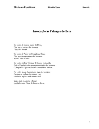 Missão do Espiritismo                    Hercílio Maes   Ramatís




                       Invocação às Falanges do Bem



Do ponto de Luz na mente de Deus,
Flua luz às mentes dos homens,
Desça luz à terra.

Do ponto de Amor no Coração de Deus,
Flua amor aos corações dos homens,
Volte Cristo à Terra.

Do centro onde a Vontade de Deus é conhecida,
Guie o Propósito das pequenas vontades dos homens,
O propósito a que os Mestres conhecem e servem.

No centro a que chamamos a raça dos homens,
Cumpra-se o plano de Amor e Luz,
e mure-se a porta onde mora o mal.

Que a Luz, o Amor e o Poder
restabeleçam o Plano de Deus na Terra.




                                                               7
 