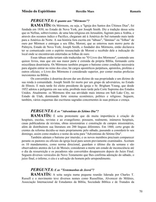 Missão do Espiritismo                       Hercílio Maes                               Ramatís


       PERGUNTA: E quanto aos "Mórmons"?
       RAMATÍS: Os Mórmons, ou seja, a "Igreja dos Santos dos Últimos Dias", foi
fundada em 1830, no Estado de Nova York, por Joseph Smith. Diz a tradição dessa seita
que os Nefitas, sobreviventes. de uma luta religiosa em Jerusalém, fugiram para a Arábia, e
através dos oceanos índico e Pacifico, chegaram até à América do Sul rumando mais tarde
para a América do Norte. A sua história fora escrita em "tábuas", "lâminas" ou "folhas" de
ouro por Mórmon e entregue a seu filho, Moroni, que as enterrou num morro perto de
Palmyra, Estado de Nova York; Joseph Smith, o fundador dos Mórmons, então declarava
ter se comunicado com o espírito ressuscitado de Moroni e recebido dele a indicação do
local onde se encontravam enterradas as folhas de ouro.
        Essas tábuas então teriam sido traduzidas no "O Livro dos Mórmons", contendo uns
quinze livros, mas que em sua maior parte é extraída da própria Bíblia, formando certa
miscelânea doutrinária. Os Mórmons também pregam o batismo como condição necessária
para alguém entrar no reino dos céus; há cargos apostólicos perpétuos, apóstolos, profetas e
outros oficiais; o Livro dos Mórmons é considerado superior, por conter muitas profecias
inexistentes na Bíblia.
        Os convertidos à doutrina devem dar um dízimo de sua propriedade e um dízimo de
sua renda à comunidade. Joseph Smith foi morto por um grupo de adversários, no Estado
de Illinois. E mais tarde foi eleito presidente da igreja o Sr. Brigham Young, que desde
1852 adotou a poligamia em sua seita, proibida mais tarde pela Corte Suprema dos Estados
Unidos. Atualmente. os Mórmons têm sua atividade mais intensa em Salt Lake City, no
Estado de Utah, dominando forte sistema econômico, político e religioso. Seguem,
também, vários esquemas das escrituras sagradas concernentes às suas práticas e crença.


       PERGUNTA: E os "Adventistas do Sétimo Dia"?
       RAMATÍS: É seita protestante que dá muita                 importância à criação de
hospitais, escolas, revistas e ao evangelismo; possuem, realmente, inúmeros hospitais,
casas publicadoras de revistas, obras missionárias e construção de campos missionários,
além de distribuírem sua literatura em 200 línguas diferentes. Em 1860, certo grupo de
crentes da reforma decidiu-se mais propriamente pelo sábado, passando a considerá-lo seu
domingo, assim como mudava o nome da seita para "Adventistas do Sétimo Dia".
        Também adotam o batismo por imersão; e os novos membros precisam comparecer
perante os pastores ou oficiais da igreja local para serem previamente examinados. Aceitam
os 10 mandamentos, como norma direcional, guardam o último dia da semana e são
observadores atentos da Lei de Moisés; consideram a morte um estado de inconsciência até
o dia da ressurreição e os pecadores não convertidos desaparecem depois do Juízo Final.
Seguem diversos versículos do Novo Testamento que lhes confirma adoração do sábado, o
juízo final, o inferno, o céu e a salvação do homem pelo arrependimento.


       PERGUNTA: E as "Testemunhas de Jeová"?
       RAMATÍS: A seita surgiu numa pequena reunião          liderada por Charles T.
Russell e o movimento teve diversos nomes como Russellitas, Alvorecer do Milênio,
Associação Internacional de Estudantes da Bíblia, Sociedade Bíblica e de Tratados da


                                                                                               70
 