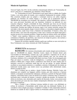 Missão do Espiritismo                       Hercílio Maes                               Ramatís

Torre de Vigília. Em 1931, foi-lhe conferida a denominação definitiva de "Testemunhas de
Jeová", pelo Juiz J. C. Rutherford, que substituiu o Pastor Russell.
        As "Testemunhas de Jeová" disseminam-se por quase todas as cidades dos Estados
Unidos, e em outras partes do mundo, com o propósito fundamental de estudar a Bíblia.
Não constroem templos para uso próprio e costumam reunir-se em salões alugados;
publicam sua literatura em muitas línguas e se afirma que já produziram mais de
200.000.000 de exemplares em circulação. São inquietos, embora trabalhadores, zelosos e
por vezes provocam discórdias pelo seu fanatismo irredutível, na admissão de seus
conceitos religiosos. Negam a divindade de Jesus, afirmando que Jesus em um homem
perfeito, nada mais, nada menos. Nasceu ao nível humano para ter natureza divina, na sua
ressurreição. Ensinam que milhões de pessoas, agora vivas, jamais morrerão, porque lhes
será dada a vida eterna quando chegar o terceiro milênio e os pecadores julgados perante os
tribunais divinos; sendo Jesus Cristo o Redentor da humanidade. O homem é alma, mas
não tem alma; e que Jesus não ressuscitou o corpo, mas o conserva em algum lugar para o
mostrar aos povos no momento profético. Negam que haja um inferno eterno, mas admitem
o "Hades", como sepultura. Opõem-se a todos os governos presentes, recusam de fazer
continência à bandeira, são pacifistas, mas irascíveis em tempo de guerra e não aceitam a
transfusão de sangue de réprobos ou profanos.
        Seguem nas escrituras sagradas somente aquilo que confirme as suas convicções no
Novo Testamento e nos vários versículos do Velho Testamento.


       PERGUNTA: Os Luteranos?
       RAMATÍS: Os Luteranos disseminados pelo mundo atingem provavelmente a
mais de 100.000.000 de adeptos. Martinho Lutero; depois de formado doutor pela
Universidade de Württemberg, concluiu que a paz espiritual e segurança do ser não se
achava nos preceitos e práticas da Igreja Católica Romana, mas, sim, nos ensinos das
Escrituras, mediante a fé e a comunhão individual com Jesus. Então, foi excomungado pelo
Papa, por atacar os concílios, venda de indulgências, e a pompa do Clero. Em seguida,
traduziu a Bíblia para a língua alemã e estabeleceu uma forma de culto simples para os
luteranos; escreveu os catecismos ainda hoje em uso nas igrejas. As igrejas luteranas
escolhem os seus próprios ministros e o candidato a ministro é ordenado por um sínodo, na
tradicional reunião anual, cujo sínodo exerce sua jurisdição sobre determinado estado,
distrito ou grupo de fiéis.
        Mas é evidente que ao rejeitar a Igreja Católica Romana, Martinho Lutero não
abandonou por completo sua bagagem católica romana, pois dela conservou o batismo
infantil, a concepção sacramental das ordenanças, substituiu o controle do Papa pelo Estado
religioso, valorizando muito a letra em desfavor do espírito. O batismo entre os luteranos é
necessário para a salvação do homem e concede o perdão dos pecados. Os luteranos são
afeitos às escrituras, mas, dominados pelo espírito de discussão, muitas vezes promoveram
sérias dissensões por causa das mais simples interpretações diferentes dos versículos e das
passagens evangélicas.
        Mas a verdade é que a Reforma Luterana também já sente a sua debilidade no
esforço de esclarecer a humanidade; perde terreno pela sua obstinação fanática de se
considerar a única religião que prega a "verdadeira" Verdade. O Alto empreendeu inúmeras
tentativas no sentido de fazer a Igreja Católica ou Protestante admitir a Lei do Carma e o


                                                                                               71
 