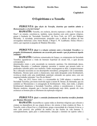 Missão do Espiritismo                     Hercílio Maes                              Ramatís

                                                                            Capítulo 6

                        O Espiritismo e a Teosofia

       PERGUNTA:           Que dizeis da Teosofia, doutrina que também admite a
Reencarnação e a Lei do Carma?
        RAMATÍS: Teosofia, em essência, deveria expressar a idéia de “Ciência de
Deus”; no entanto, constituiu-se, também, numa doutrina com certo aspecto religioso,
graças à fundação da “Sociedade Teosófica”, de Nova York, em 1875, por Madame
Blavatsky. A sociedade, posteriormente, progrediu com a adesão de adeptos de boa
envergadura intelectual, como Annie Besant, o Bispo C. W. Leadbeater, Sinnet, Olcoot e
outros, que seguiram as pegadas de Madame Blavatsky.


       PERGUNTA:            Qual é a relação existente entre a Sociedade Teosófica e o
pregador Krishnamurti, atualmente em excursão pelo mundo e que já pertenceu àquela
entidade?
       RAMATÍS: Conforme comunicados do Espaço, os componentes da Sociedade
Teosófica aguardavam a vinda do Instrutor Espiritual do século XX, o qual deveria
corresponder a
determinados sinais e seria encontrado no momento oportuno. Em determinada época,
Madame Blavatsky e Leadbeater julgaram encontrar o menino que possuía todos os
predicados referidos pelos seus mentores. Então encarregaram-se dele; e proporcionaram-
lhe a educação necessária ao seu desempenho messiânico, protegendo-o até à maturidade.
Realmente, Alcione (pois assim o chamavam), mais tarde designado como Krishnamurti,
revelou-se desde cedo uma notabilidade espiritual, estreando aos quinze anos, com um
magistral trabalho intitulado “Aos Pés do Mestre”.
       Mas, em 1913, houve cisão e a excomunhão de 2.400 adeptos e membros da
Sociedade Teosófica, por terem resolvido seguir o mestre R. Steiner, da Alemanha, que era
contrário ao Messianismo e à consagração de Krishnamurti. Aliás, mais tarde, o próprio
Krishnamurti abandonou a Sociedade Teosófica, embora o considerassem o Avatar, o
Messias moderno, alegando que o haviam transformado num ídolo, quando ele viera
esclarecer os homens para se libertarem da exploração religiosa!


        PERGUNTA: Qual o conteúdo fundamental da doutrina teosófica fundada
por Madame Blavatsky?
        RAMATÍS: Assemelha-se a quase todas as doutrinas religiosas que colocam a
criatura na dependência de sua origem divina e do retorno à fonte criadora de Deus. A
Teosofia, como a Rosa-Cruz e o Espiritismo, prega a necessidade de o homem livrar-se, o
mais cedo possível, dos grilhões da matéria ou das ilusões da vida humana. E,
conseqüentemente, apela para o conhecimento, educação e domínio do espírito sobre a



                                                                                            73
 