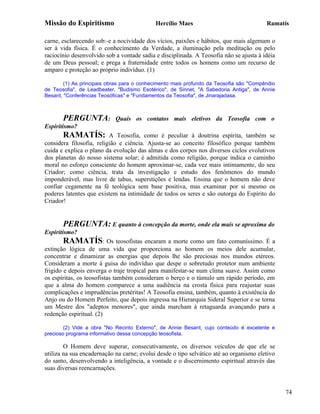 Missão do Espiritismo                       Hercílio Maes                               Ramatís

carne, esclarecendo sob:-e a nocividade dos vícios, paixões e hábitos, que mais algemam o
ser à vida física. É o conhecimento da Verdade, a iluminação pela meditação ou pelo
raciocínio desenvolvido sob a vontade sadia e disciplinada. A Teosofia não se ajusta à idéia
de um Deus pessoal; e prega a fraternidade entre todos os homens como um recurso de
amparo e proteção ao próprio indivíduo. (1)

        (1) As principais obras para o conhecimento mais profundo da Teosofia são "Compêndio
de Teosofia", de Leadbeater, "Budismo Esotérico", de Sinnet, "A Sabedoria Antiga", de Annie
Besant, "Conferências Teosóficas" e "Fundamentos da Teosofia", de Jinarajadasa.



       PERGUNTA:            Quais os contatos mais eletivos da Teosofia com o
Espiritismo?
       RAMATÍS:           A Teosofia, como é peculiar à doutrina espírita, também se
considera filosofia, religião e ciência. Ajusta-se ao conceito filosófico porque também
cuida e explica o plano da evolução das almas e dos corpos nos diversos ciclos evolutivos
dos planetas do nosso sistema solar; é admitida como religião, porque indica o caminho
moral no esforço consciente do homem aproximar-se, cada vez mais intimamente, do seu
Criador; como ciência, trata da investigação e estudo dos fenômenos do mundo
imponderável, mas livre de tabus, superstições e lendas. Ensina que o homem não deve
confiar cegamente na fé teológica sem base positiva, mas examinar por si mesmo os
poderes latentes que existem na intimidade de todos os seres e são outorga do Espírito do
Criador!


       PERGUNTA: E quanto à concepção da morte, onde ela mais se aproxima do
Espiritismo?
       RAMATÍS: Os teosofistas encaram a morte como um fato comuníssimo. É a
extinção lógica de uma vida que proporciona ao homem os meios dele acumular,
concentrar e dinamizar as energias que depois lhe são preciosas nos mundos etéreos.
Consideram a morte à guisa do indivíduo que despe o sobretudo protetor num ambiente
frigido e depois enverga o traje tropical para manifestar-se num clima suave. Assim como
os espíritas, os teosofistas também consideram o berço e o túmulo um rápido período, em
que a alma do homem comparece a uma audiência na crosta física para reajustar suas
complicações e imprudências pretéritas! A Teosofia ensina, também, quanto à existência do
Anjo ou do Homem Perfeito, que depois ingressa na Hierarquia Sideral Superior e se torna
um Mestre dos "adeptos menores", que ainda marcham à retaguarda avançando para a
redenção espiritual. (2)

        (2) Vide a obra "No Recinto Externo", de Annie Besant, cujo conteúdo é excelente e
precioso programa informativo dessa concepção teosofista.

        O Homem deve superar, consecutivamente, os diversos veículos de que ele se
utiliza na sua encadernação na carne; evolui desde o tipo selvático até ao organismo eletivo
do santo, desenvolvendo a inteligência, a vontade e o discernimento espiritual através das
suas diversas reencarnações.


                                                                                               74
 