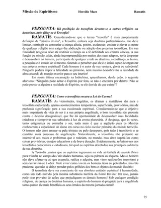 Missão do Espiritismo                        Hercílio Maes                                 Ramatís




       PERGUNTA:             Há proibição do teosofista devotar-se a outras religiões ou
doutrinas, após filiar-se à Teosofia?
        RAMATÍS: Considerando-se que o termo "teosofia" é mais propriamente
definição de "ciência divina", a Teosofia, embora seja doutrina particularizada, não deve
limitar, restringir ou contrariar a crença alheia, porém, esclarecer, ensinar e elevar o crente
de qualquer religião sem exigir-lhe abdicação ou adoção dos preceitos teosóficos. Em sua
finalidade religiosa deve até restituir a crença ou a fé debilitada aos crentes alheios. A sua
função ou missão, aliás, ainda incompreendida por muitos dos seus adeptos, seria despertar
e desenvolver no homem, participante de qualquer credo ou doutrina, a confiança, o ânimo,
a pesquisa e o estudo de si mesmo, fazendo-o perceber que ele é o único capaz de organizar
sua própria ventura espiritual! Cada homem é o autor de sua ventura, glória ou sabedoria!
Ninguém poderá impor a felicidade ao próximo, nem mesmo descobrir-lhe a realidade da
alma atuando do mundo exterior para o seu interior!
        Em nossa última encarnação na Indochina, aprendíamos, desde cedo, o seguinte
aforismo: "Ninguém pode achar o Espírito por fora, se não o encontra por dentro! Não se
pode provar a alguém a realidade do Espírito, se ele duvida de que existe"!


       PERGUNTA: Como o teosofista encara a Lei do Carma?
       RAMATÍS: As vicissitudes, tragédias, os dramas e malefícios                são para o
teosofista esclarecido, apenas acontecimentos temporários, superficiais, provisórios, mas de
profunda significação para a sua escalonada espiritual. Considerando-se que o objetivo
mais importante da vida do ser é a sua própria angelitude, o bom teosofista não protesta
contra o destino desagradável, que lhe dá oportunidade de desenvolver suas faculdades
criadoras e comprovar sua sabedoria à luz da crosta planetária. A desgraça, que às vezes,
tanto estigmatiza ou conturba o ser, nada mais é que a argüição para os Mestres
conhecerem a capacidade do aluno em curso no ciclo escolar primário do mundo terrícola.
O homem não deve arrasar-se pela tristeza ou pelo desespero, pois tudo é transitório e se
constitui num processo de angelização. Naturalmente, o teosofista não pretende ser
insensível aos males e problemas que o rodeiam, no mundo, mas deve superá-los como
coisas provisórias, ensejos educativos e de breve duração. Evidentemente, referimo-nos aos
teosofistas conscientes e estudiosos, tal qual os espíritas devotados aos princípios salutares
de sua doutrina.
        A Teosofia .ensina que os espíritos ingressam na vida atribulada do mundo físico
para triunfar no campo das 'atividades humanas, seja na pobreza ou riqueza. Mas o homem
não deve aferrar-se ao que acumula, realiza e adquire, mas viver realizações superiores e
sem escravizar-se à obra. Pode viver como vivem os homens ricos ou potentados, mas tão
prudente, que não se deixe prender pelos grilhões dos bens e objetos do mundo ilusório!
        O teosofista deve ser consciente de sua absoluta unidade espiritual à humanidade,
como um todo nutrido pela mesma substância lucífera da Fonte Divina! Por isso, jamais
pode tirar proveito de ações que prejudiquem os demais homens! Sob qualquer condição
religiosa, de crença ou doutrina humana, o espírito do homem só progride para a angelitude
tanto quanto ele mais beneficia os seus irmãos da mesma jornada carnal!


                                                                                                  75
 