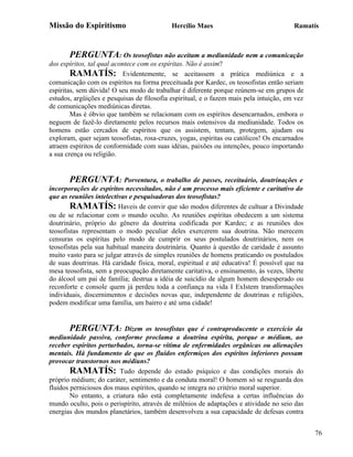 Missão do Espiritismo                       Hercílio Maes                               Ramatís



       PERGUNTA: Os teosofistas não aceitam a mediunidade nem a comunicação
dos espíritos, tal qual acontece com os espíritas. Não é assim?
        RAMATÍS: Evidentemente, se aceitassem a prática mediúnica e a
comunicação com os espíritos na forma preceituada por Kardec, os teosofistas então seriam
espíritas, sem dúvida! O seu modo de trabalhar é diferente porque reúnem-se em grupos de
estudos, argüições e pesquisas de filosofia espiritual, e o fazem mais pela intuição, em vez
de comunicações mediúnicas diretas.
        Mas é óbvio que também se relacionam com os espíritos desencarnados, embora o
neguem de fazê-lo diretamente pelos recursos mais ostensivos da mediunidade. Todos os
homens estão cercados de espíritos que os assistem, tentam, protegem, ajudam ou
exploram, quer sejam teosofistas, rosa-cruzes, yogas, espíritas ou católicos! Os encarnados
atraem espíritos de conformidade com suas idéias, paixões ou intenções, pouco importando
a sua crença ou religião.


       PERGUNTA: Porventura, o trabalho de passes, receituário, doutrinações e
incorporações de espíritos necessitados, não é um processo mais eficiente e caritativo do
que as reuniões intelectivas e pesquisadoras dos teosofistas?
        RAMATÍS: Haveis de convir que são modos diferentes de cultuar a Divindade
ou de se relacionar com o mundo oculto. As reuniões espíritas obedecem a um sistema
doutrinário, próprio do gênero da doutrina codificada por Kardec; e as reuniões dos
teosofistas representam o modo peculiar deles exercerem sua doutrina. Não merecem
censuras os espíritas pelo modo de cumprir os seus postulados doutrinários, nem os
teosofistas pela sua habitual maneira doutrinária. Quanto à questão de caridade é assunto
muito vasto para se julgar através de simples reuniões de homens praticando os postulados
de suas doutrinas. Há caridade física, moral, espiritual e até educativa! É possível que na
mesa teosofista, sem a preocupação diretamente caritativa, o ensinamento, às vezes, liberte
do álcool um pai de família; destrua a idéia de suicídio de algum homem desesperado ou
reconforte e console quem já perdeu toda a confiança na vida I ExIstem transformações
individuais, discernimentos e decisões novas que, independente de doutrinas e religiões,
podem modificar uma família, um bairro e até uma cidade!


       PERGUNTA:           Dizem os teosofistas que é contraproducente o exercício da
mediunidade passiva, conforme proclama a doutrina espírita, porque o médium, ao
receber espíritos perturbados, torna-se vítima de enfermidades orgânicas ou alienações
mentais. Há fundamento de que os fluidos enfermiços dos espíritos inferiores possam
provocar transtornos nos médiuns?
        RAMATÍS: Tudo depende do estado psíquico e das condições morais do
próprio médium; do caráter, sentimento e da conduta moral! O homem só se resguarda dos
fluidos perniciosos dos maus espíritos, quando se integra no critério moral superior.
        No entanto, a criatura não está completamente indefesa a certas influências do
mundo oculto, pois o perispírito, através de milênios de adaptações e atividade no seio das
energias dos mundos planetários, também desenvolveu a sua capacidade de defesas contra


                                                                                               76
 