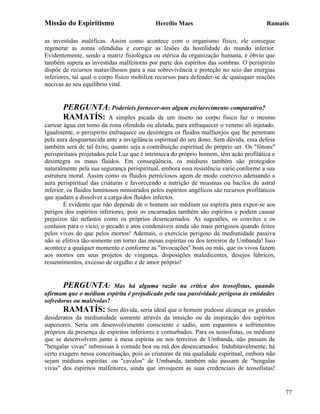 Missão do Espiritismo                        Hercílio Maes                                Ramatís

as investidas maléficas. Assim como acontece com o organismo físico, ele consegue
regenerar as zonas ofendidas e corrigir as lesões da hostilidade do mundo inferior.
Evidentemente, sendo a matriz fisiológica ou etérica da organização humana, é óbvio que
também supera as investidas malfeitoras por parte dos espíritos das sombras. O perispírito
dispõe de recursos maravilhosos para a sua sobrevivência e proteção no seio das energias
inferiores, tal qual o corpo físico mobiliza recursos para defender-se de quaisquer reações
nocivas ao seu equilíbrio vital.


       PERGUNTA: Poderíeis fornecer-nos algum esclarecimento comparativo?
       RAMATÍS: A simples picada de um inseto no corpo físico faz o mesmo
carrear água em tomo da zona ofendida ou afetada, para enfraquecer o veneno ali injetado.
Igualmente, o perispírito enfraquece ou desintegra os fluidos malfazejos que lhe penetram
pela aura desguarnecida ante a invigilância espiritual do seu dono. Sem dúvida, essa defesa
também será de tal êxito, quanto seja a contribuição espiritual do próprio ser. Os "fótons"
perispirituais projetados pela Luz que é intrínseca do próprio homem, têm ação profilática e
desintegra os maus fluidos. Em conseqüência, os médiuns também são protegidos
naturalmente pela sua segurança perispiritual, embora essa resistência varie conforme a sua
estrutura moral. Assim como os fluidos perniciosos agem de modo coercivo adensando a
aura perispiritual das criaturas e favorecendo a nutrição de miasmas ou bacilos do astral
inferior, os fluidos luminosos ministrados pelos espíritos angélicos são recursos profiláticos
que ajudam a dissolver a carga dos fluídos infectos.
        É evidente que não depende de o homem ser médium ou espírita para expor-se aos
perigos dos espíritos inferiores, pois os encarnados também são espíritos e podem causar
prejuízos tão nefastos como os próprios desencarnados. As sugestões, os convites e os
conluios para o vício, o pecado e atos condenáveis ainda são mais perigosos quando feitos
pelos vivos do que pelos mortos! Ademais, o exercício perigoso da mediunidade passiva
não se efetiva tão-somente em torno das mesas espíritas ou dos terreiros de Umbanda! Isso
acontece a qualquer momento e conforme as "invocações" boas ou más, que os vivos fazem
aos mortos em seus projetos de vingança, disposições maledicentes, desejos lúbricos,
ressentimentos, excesso de orgulho e de amor próprio!


       PERGUNTA:           Mas há alguma razão na crítica dos teosofistas, quando
afirmam que o médium espírita é prejudicado pela sua passividade perigosa às entidades
sofredoras ou malévolas?
       RAMATÍS: Sem dúvida, seria ideal que o homem pudesse alcançar os grandes
desideratos da mediunidade somente através da intuição ou da inspiração dos espíritos
superiores. Seria um desenvolvimento consciente e sadio, sem espasmos e sofrimentos
próprios da presença de espíritos inferiores e conturbados. Para os teosofistas, os médiuns
que se desenvolvem junto à mesa espírita ou nos terreiros de Umbanda, não passam de
"bengalas vivas" submissas à vontade boa ou má dos desencarnados. Indubitavelmente, há
certo exagero nessa conceituação, pois as criaturas de má qualidade espiritual, embora não
sejam médiuns espíritas .ou "cavalos" de Umbanda, também não passam de "bengalas
vivas" dos espíritos malfeitores, ainda que invoquem as suas credenciais de teosofistas!


                                                                                                 77
 