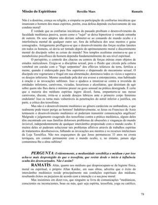 Missão do Espiritismo                        Hercílio Maes                                Ramatís

Não é a doutrina, crença ou religião, a simpatia ou participação de confrarias iniciáticas que
imunizam o homem dos maus espíritos, porém, essa defesa depende exclusivamente de sua
conduta moral!
        É verdade que as confrarias iniciáticas do passado proibiam o desenvolvimento da
faculdade mediúnica passiva, assim como o "sujet" se deixa hipnotizar à vontade estranha
de outrem. Os seus adeptos não deviam submeter-se ao comando do mundo oculto e à
interferência mental de qualquer outro ser, fora da influência dos seus mestres e guias
consagrados. Antigamente profligava-se que o desenvolvimento das forças ocultas latentes
em todos os homens, só devia ser tentado depois do aprimoramento moral e discernimento
mental do discípulo sobre as coisas do mundo! Nos templos ocultistas ensinava-se que o
metabolismo psicofísico do homem dependia fundamentalmente do seu nível espiritual.
        O perispírito, o controle dos chacras ou centros de forças etéreas eram objetos de
estudos meticulosos. Exigia-se a disciplina sexual, pois o fluido que circula pela coluna
vertebral em coesão com o "fogo serpentino" dos eflúvios telúricos da terra, fertiliza a
mente, quando é endereçado para fins superiores e dispensado do mecanismo sexual. O
discípulo era vegetariano e frugal em sua alimentação; dominava todos os vícios e superava
os desejos inferiores. Mesmo assediado pela dor era avesso a entorpecentes, mas habituado
à oração e às invocações sublimes. Isso o ajudava a imunizar-se contra a investida de
entidades inferiores, carnívoras, viciadas, luxuriosas e alcoólatras, que desistiam de agir
sobre quem não lhes daria o mínimo prazer ou gozo sensual na prática desregrada. É certo
que a maioria dos médiuns espíritas ingere álcool, fuma, empanturra-se nas mesas
carnívoras, discute, irrita-se e acende desejos lúbricos ante o primeiro corpo feminino
ondulante! Isso os torna mais vulneráveis às penetrações do astral inferior e justifica, em
parte, a crítica dos teosofistas.
        Mas não é o desenvolvimento mediúnico ao gênero cardecista ou umbandista, o que
realmente pode trazer perigo ao homem! Indubitavelmente, se Jesus ou Francisco de Assis
tentassem o desenvolvimento mediúnico só poderiam transmitir comunicações angélicas!
Malgrado o julgamento exagerado dos teosofistas contra a prática mediúnica, alguns deles
têm encontrado em suas famílias dolorosos problemas de obsessões e vinganças do mundo
invisível, independentemente de qualquer intercâmbio propositado com o mundo oculto. E
muitos deles só puderam solucionar tais problemas aflitivos através de trabalhos espíritas
de tratamentos desobsessivos, falhando as invocações aos mestres e os recursos intelectuais
da Loja Teosófica. Não nos esqueçamos de que Jesus permaneceu 33 anos na crosta
terráquea, em contato permanente com o mundo oculto, e, no entanto, jamais algo
contaminou-lhe a alma sublime!


        PERGUNTA: Evidentemente, a mediunidade sensibiliza o médium e por isso
acha-se mais desprotegido do que o teosofista, que resiste desde o início à influência
oculta dos desencarnados. Não é assim?
        RAMATÍS: Aliás, quanto aos médiuns que despreocupam-se da higiene física,
moral ou espiritual, o próprio Allan Kardec, em suas obras, advertiu que o êxito do
intercâmbio mediúnico reside principalmente nas condições espirituais dos médiuns,
resultando êxitos ou prejuízos de acordo com a intenção e a sua pose moral.
        Mas insistimos em dizer-vos, que ninguém se livra de comunicações "mediúnicas,
conscientes ou inconscientes, boas ou más, quer seja espírita, teosofista, yoga ou católico,


                                                                                                 78
 