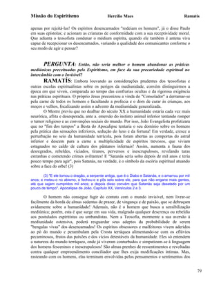 Missão do Espiritismo                         Hercílio Maes                                  Ramatís

apenas por rejeitá-las! Os espíritos desencarnados "rodeiam os homens", já o disse Paulo
em suas epístolas; e acionam as criaturas de conformidade com a sua receptividade moral.
Que adianta o teosofista condenar o médium espírita, quando ele também é antena viva
capaz de recepcionar os desencarnados, variando a qualidade dos comunicantes conforme o
seu modo de agir e pensar?


       PERGUNTA:             Então, não seria melhor o homem abandonar as práticas
mediúnicas preceituadas pelo Espiritismo, em face da sua precariedade espiritual no
intercâmbio com o Invisível?
        RAMATÍS: Embora louvando as considerações prudentes dos teosofistas e
outras escolas espiritualistas sobre os perigos da mediunidade, convém distinguirmos a
época em que viveis, comparada ao tempo das confrarias ocultas e da rigorosa exigência
nas práticas espirituais. O próprio Jesus preconizou a vinda do "Consolador" a derramar-se
pela carne de todos os homens e facultando a profecia e o dom de curar às crianças, aos
moços e velhos, focalizando assim o advento da mediunidade generalizada.
        O Mestre previu que no dealbar do século XX a humanidade estaria cada vez mais
neurótica, aflita e desesperada, ante a. emersão do instinto animal inferior tentando romper
o temor religioso e as convenções sociais do mundo. Por isso, João Evangelista profetizara
que no "fim dos tempos" a Besta do Apocalipse tentaria o seu domínio sobre os homens
pela prática das sensações inferiores, sedução do luxo e da fortuna! Em verdade, cresce a
perturbação no seio da humanidade terrícola, pois foram abertas as comportas do astral
inferior e descem para a carne a multiplicidade de espíritos trevosos, que viviam
estagnados no caldo de cultura dos pântanos infernais! Assim, aumenta a fauna dos
desregrados, rebeldes, viciados, tiranos, perversos e inescrupulosos, revelando taras
estranhas e cometendo crimes aviltantes! E "Satanás seria solto depois de mil anos e teria
pouco tempo para agir", pois Satanás, na verdade, é o símbolo da escória espiritual atuando
sobre a face do orbe! (3)

       (3) "E ele tomou o dragão, a serpente antiga, que é o Diabo e Satanás, e o amarrou por mil
anos; e meteu-o no abismo, e fechou-o e pôs selo sobre ele, para que não engane mais gentes,
até que sejam cumpridos mil anos; e depois disso convém que Satanás seja desatado por um
pouco de tempo". Apocalipse de João, Capítulo XX, Versículos 2 e 3.

       O homem não consegue fugir do contato com o mundo invisível, nem livrar-se
facilmente da horda de almas sedentas de prazer, de vingança e de paixão, que se debruçam
avidamente sobre a humanidade! Ademais, não é o homem que busca a sensibilização
mediúnica; porém, esta é que surge em sua vida, malgrado qualquer descrença ou rebeldia
aos postulados espiritistas ou umbandistas. Nem a Teosofia, mormente a sua aversão à
mediunidade ostensiva, poderá resguardar seus adeptos da probabilidade de serem
"bengalas vivas" dos desencarnados! Os espíritos obsessores e malfeitores vivem aderidos
ao pó do mundo e perambulam pela Crosta terráquea alimentando-se com os eflúvios
pecaminosos, frutos das paixões e dos vícios detestáveis da humanidade. Eles só entendem
a natureza do mundo terráqueo, onde já viveram conturbados e simpatizam-se à linguagem
dos homens fesceninos e inescrupulosos! São almas prenhes de ressentimentos e revoltadas
contra qualquer empreendimento conciliador que lhes exija modificações íntimas. Mas,
rasteando com os homens, elas terminam envolvidas pelos pensamentos e sentimentos dos


                                                                                                    79
 