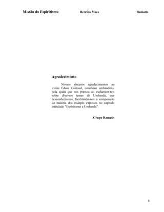 Missão do Espiritismo               Hercílio Maes               Ramatís




                 Agradecimento

                         Nossos sinceros agradecimentos ao
                 irmão Edson Guiraud, estudioso umbandista,
                 pela ajuda que nos prestou ao esclarecer-nos
                 sobre diversos temas de Umbanda, que
                 desconhecíamos, facilitando-nos a composição
                 da maioria dos rodapés expostos no capítulo
                 intitulado "Espiritismo e Umbanda".


                                              Grupo Ramatís




                                                                      8
 