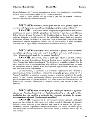 Missão do Espiritismo                       Hercílio Maes                               Ramatís

bons trabalhadores do Cristo, até submeterem-se aos serviços mediúnicos, cujos médiuns
serão os intérpretes de suas próprias aflições e problemas atrozes.
       Jamais o Criador perderá uma só ovelha; e, por isso, os próprios "satanases"
também serão salvos no momento oportuno!


       PERGUNTA: Porventura, os teosofistas não têm razão, quando alegam que
o homem pode lograr a sua redenção espiritual, dispensando a prática mediúnica?
       RAMATÍS: Desde que os homens cumprissem integralmente os ensinamentos
ministrados em todas as latitudes geográficas, por instrutores espirituais como Hermes,
Orfeu, Moisés, Krishna, Zoroastro, Fo-Hi, Confúcio, Buda ou Jesus, é óbvio que eles
poderiam dispensar o complexo processo da mediunidade desenvolvida com espíritos
sofredores e rebeldes, que às vezes os conturbam! Então, a humanidade desenvolveria a sua
mediunidade somente no plano da Intuição Pura, tal qual acontecia a Jesus, que podia
conversar com os anjos, embora o seu espírito estivesse enclausurado na carne!


       PERGUNTA: Os teosofistas ainda discordam de que seja preciso doutrinar
os espíritos sofredores e perturbados através de médiuns, pois isso é tarefa comum no
Além e dispensa a interferência dos encarnados. Que dizeis?
        RAMATÍS: Sem dúvida, antes da codificação espírita já existiam espíritos
sofredores que eram doutrinados no Espaço e dispensavam os trabalhos mediúnicos da
Terra. Mas em face da época profética de "fim dos tempos" e seleção espiritual, além da
carga magnética inferior que satura todo o orbe, os Mestres Siderais autorizaram a eclosão
da mediunidade entre os homens, a fim de cooperarem espiritualmente na redenção dos
seus irmãos infelizes e desencarnados.
        Em conseqüência, o Espiritismo é o movimento espiritualista mais eficiente e
sensato para disciplinar os médiuns e orientar-lhes as relações perigosas entre "vivos" e
"mortos", dando-lhes a garantia e segurança contra as investi das malfeitoras do mundo
oculto. Por isso, é doutrina sem mistérios, tabus ou compromissos religiosos. O espírita não
precisa abandonar suas obrigações cotidianas, nem submeter-se aos retiros purificadores ou
isolar-se em conventos, monastérios e confrarias exóticas para merecer o apoio dos
Mestres!


       PERGUNTA: Dizem os teosofistas que a libertação espiritual só é possível
através da "autotransformação", ou "autodiscernimento", e não pela prática
mediúnica! Isso não justifica a existência das confrarias iniciáticas do passado,
resguardando os valores do Espírito somente aos eleitos?
        RAMATÍS: Inegavelmente, é o aprimoramento íntimo espiritual, a abdicação
consciente das ilusões da vida carnal, ou o treino mental de libertação dos instintos
inferiores, o que realmente gradua o espírito para a sua ascese angélica. O Espiritismo,
embora seja doutrina vulgarizando os segredos iniciáticos à luz do dia, é a clareira que se
abre na escuridão do ceticismo humano para mostrar a todos os homens a estrada larga da
vida imortal!


                                                                                               80
 